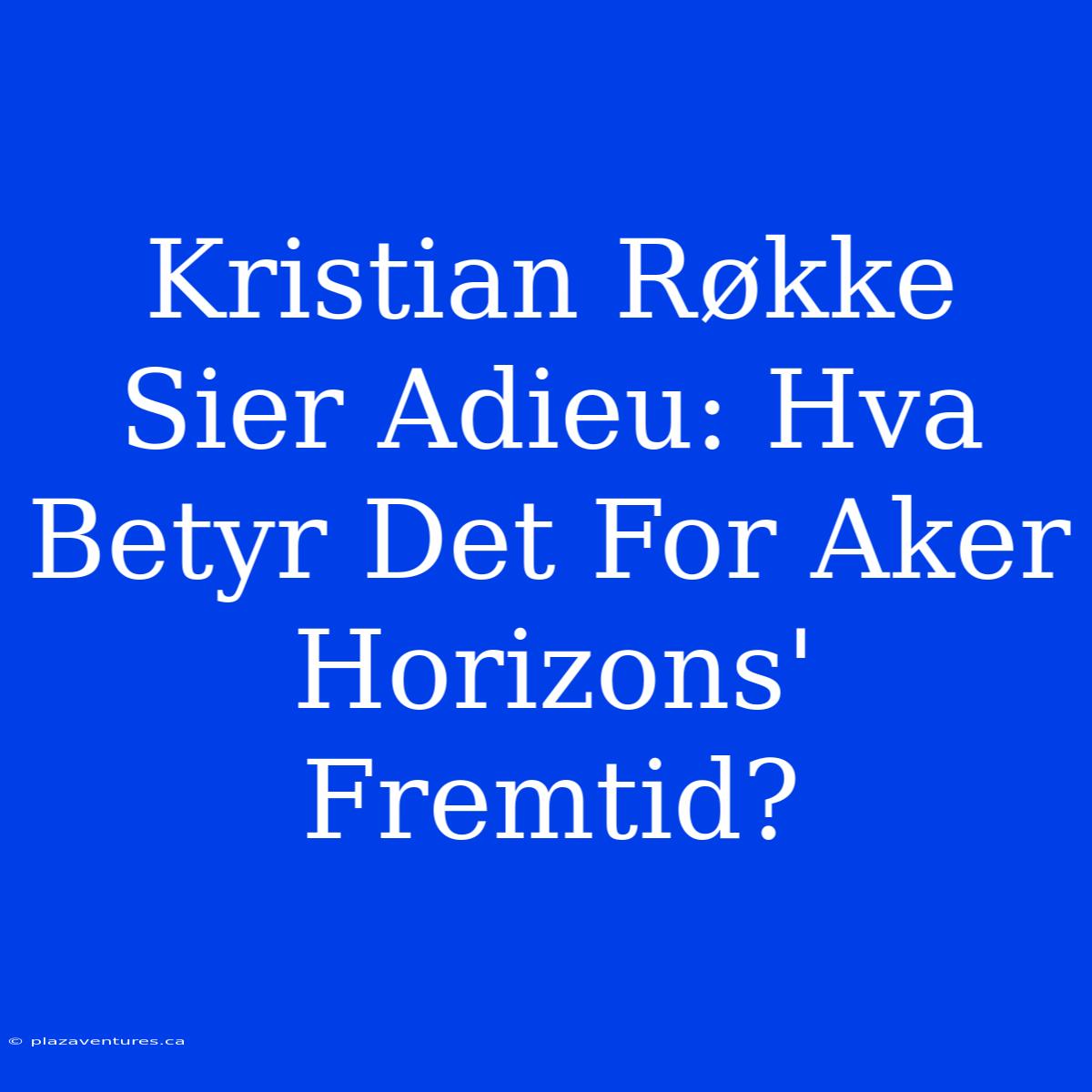 Kristian Røkke Sier Adieu: Hva Betyr Det For Aker Horizons' Fremtid?