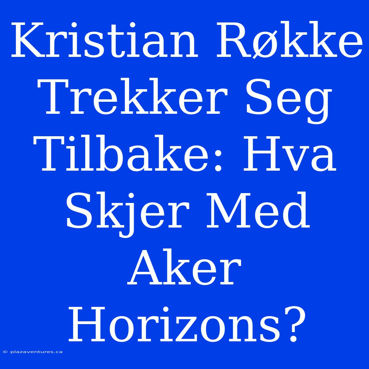 Kristian Røkke Trekker Seg Tilbake: Hva Skjer Med Aker Horizons?