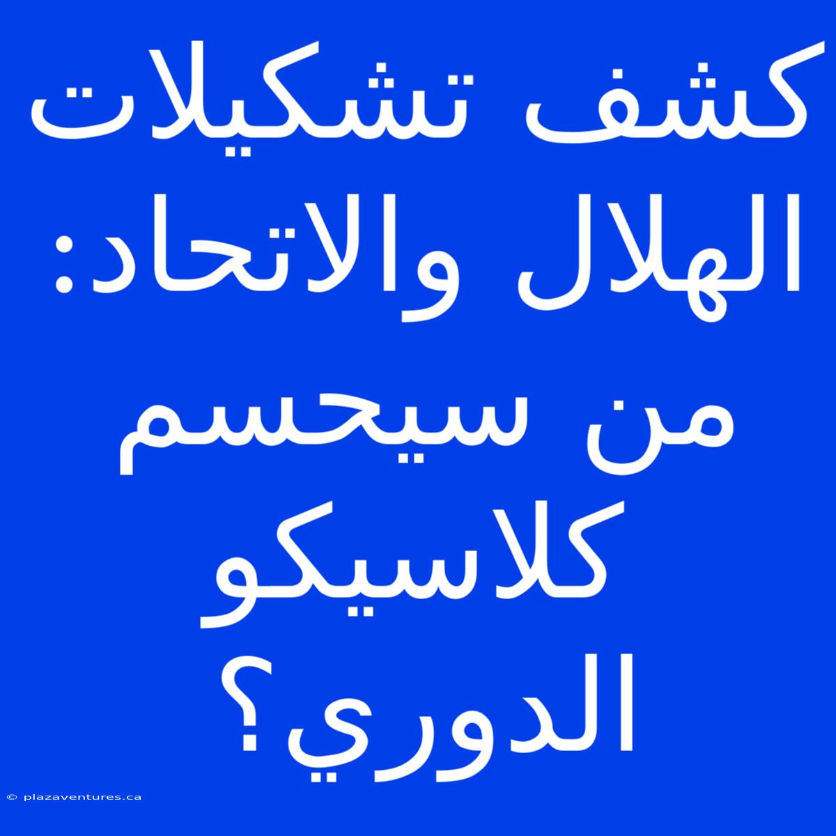 كشف تشكيلات الهلال والاتحاد: من سيحسم كلاسيكو الدوري؟