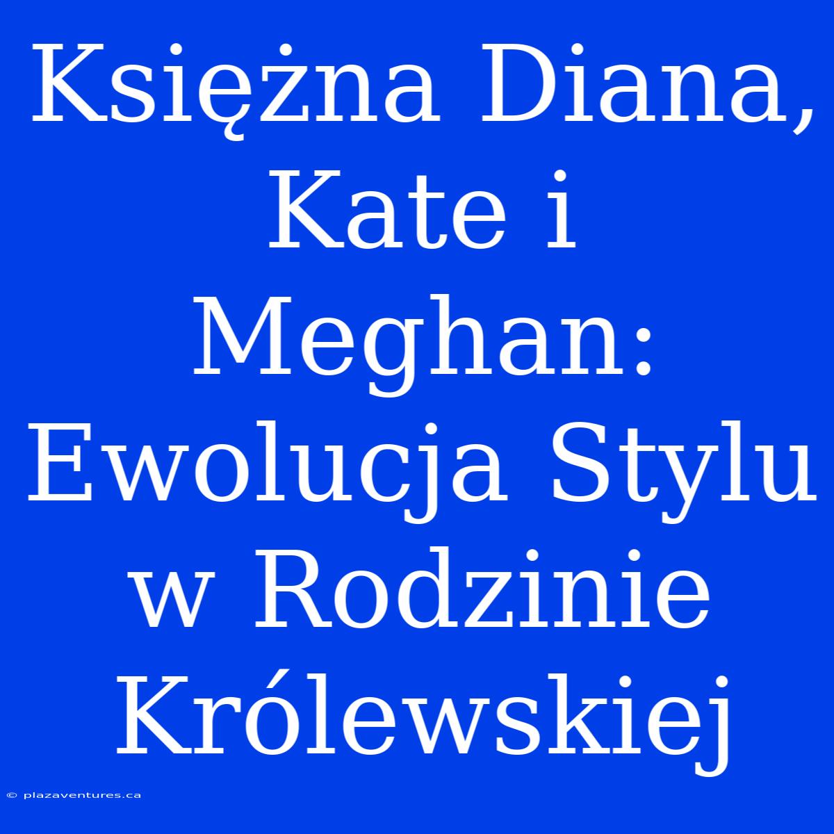 Księżna Diana, Kate I Meghan: Ewolucja Stylu W Rodzinie Królewskiej