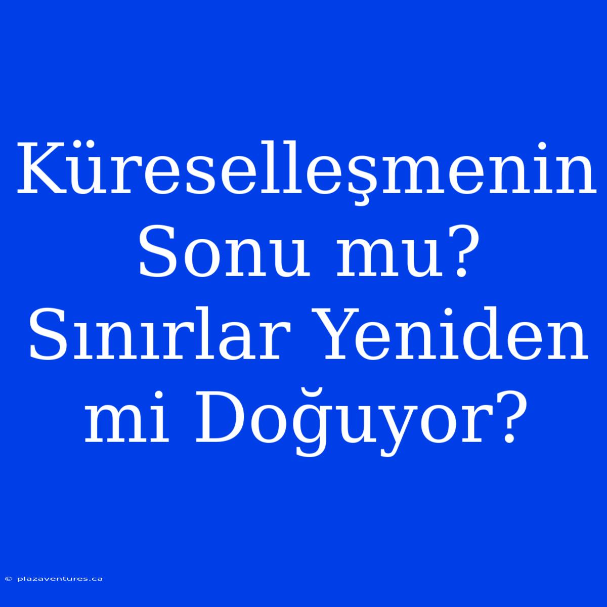 Küreselleşmenin Sonu Mu? Sınırlar Yeniden Mi Doğuyor?