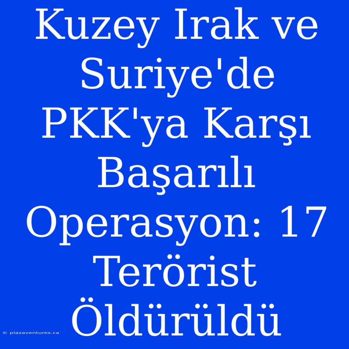 Kuzey Irak Ve Suriye'de PKK'ya Karşı Başarılı Operasyon: 17 Terörist Öldürüldü