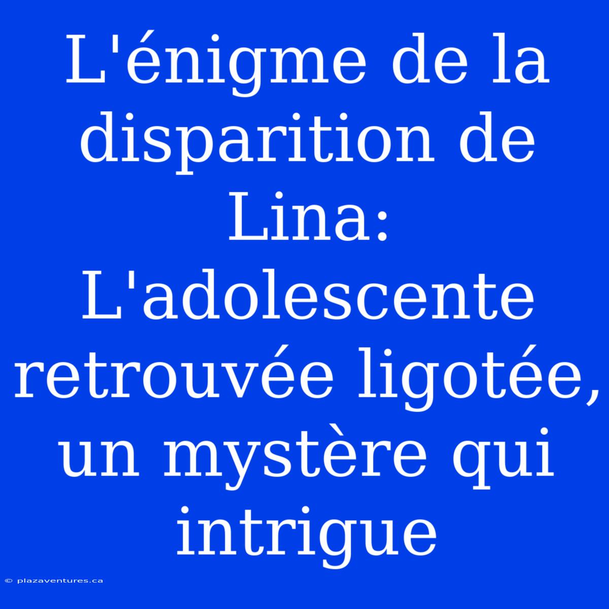 L'énigme De La Disparition De Lina: L'adolescente Retrouvée Ligotée, Un Mystère Qui Intrigue