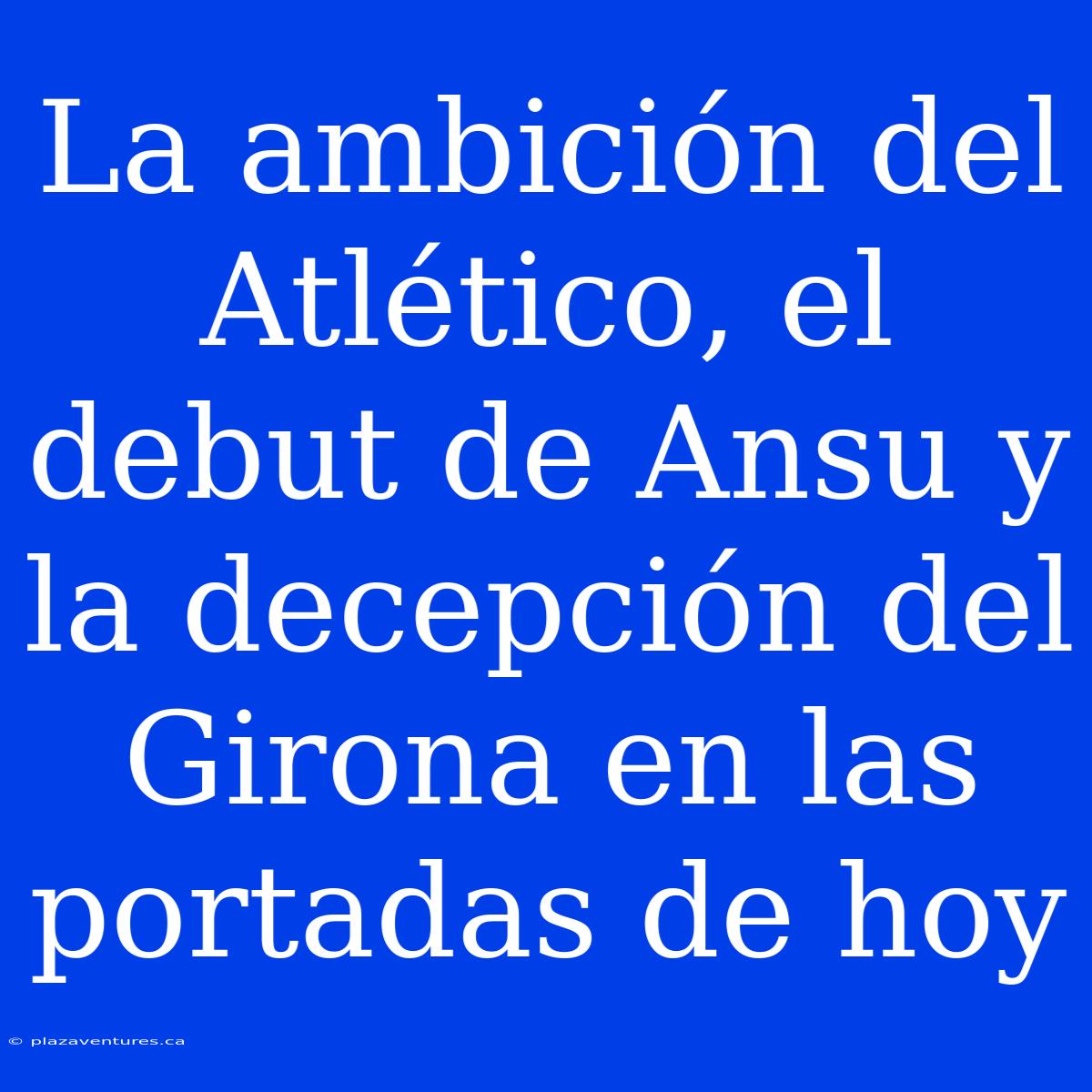 La Ambición Del Atlético, El Debut De Ansu Y La Decepción Del Girona En Las Portadas De Hoy