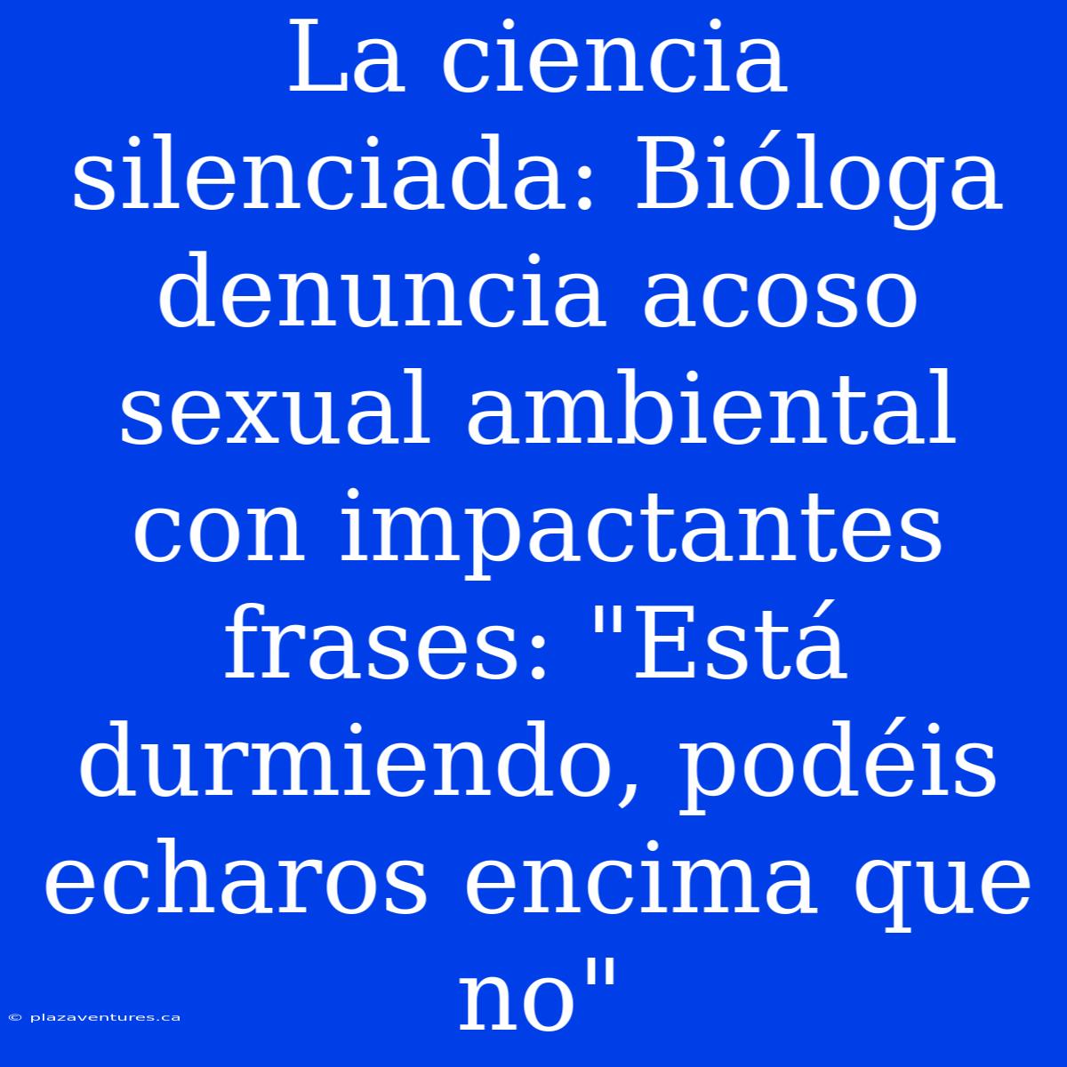 La Ciencia Silenciada: Bióloga Denuncia Acoso Sexual Ambiental Con Impactantes Frases: 