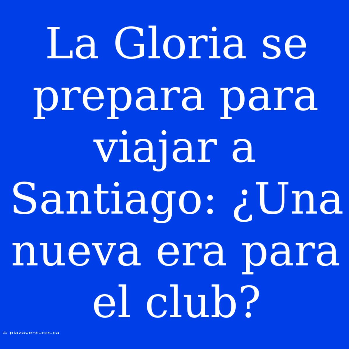 La Gloria Se Prepara Para Viajar A Santiago: ¿Una Nueva Era Para El Club?