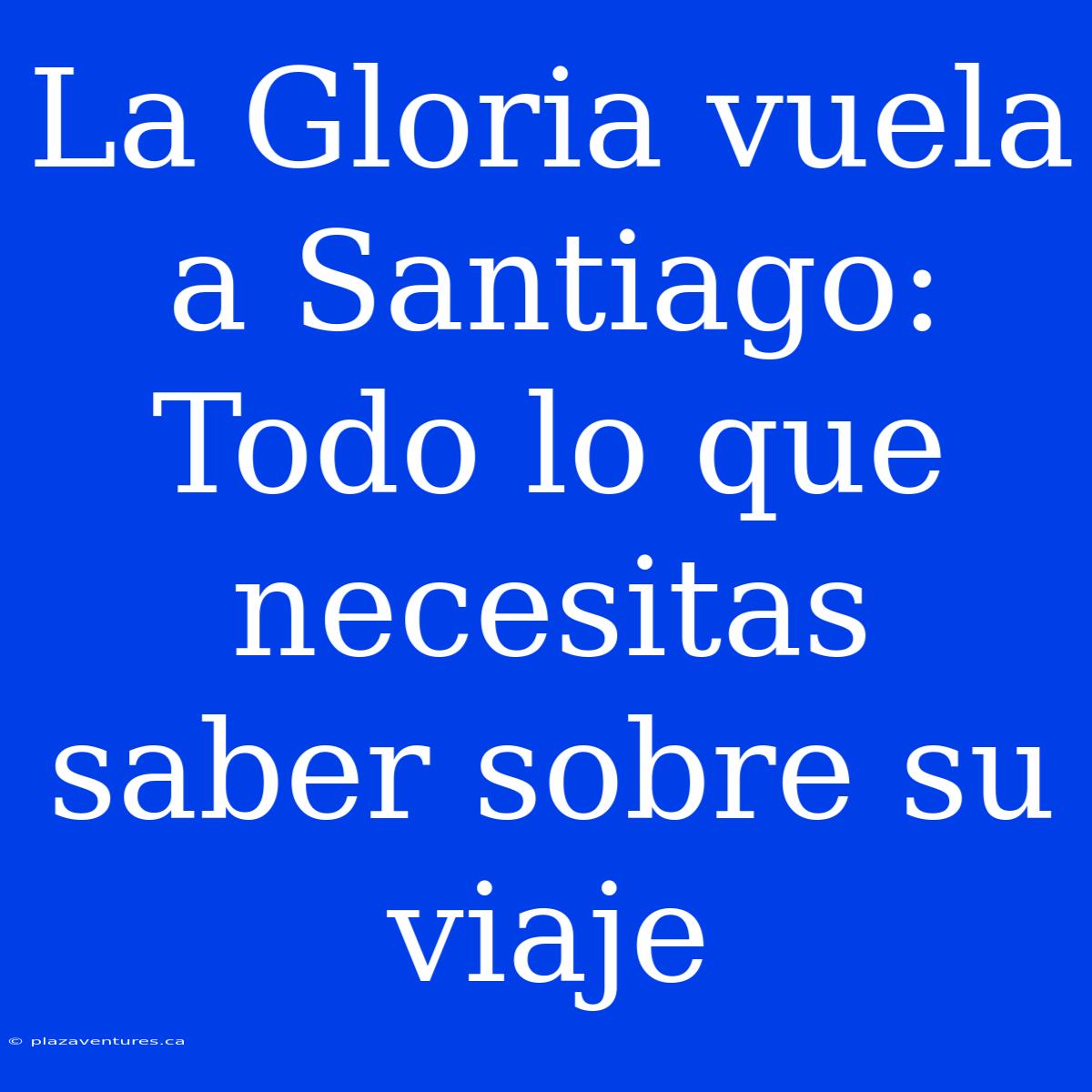 La Gloria Vuela A Santiago: Todo Lo Que Necesitas Saber Sobre Su Viaje