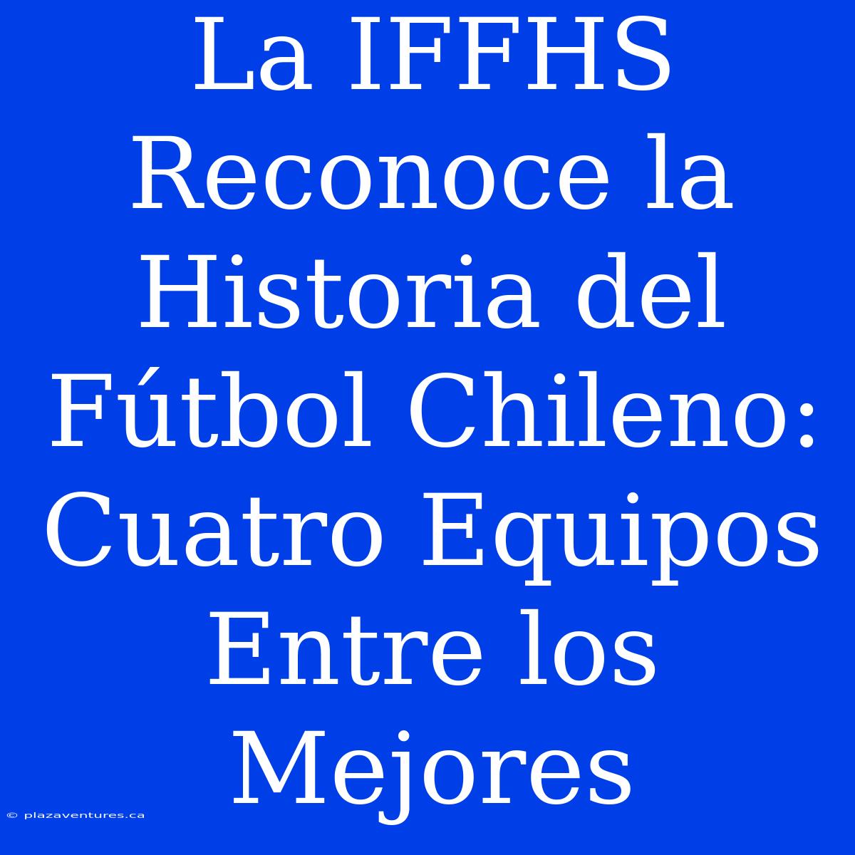 La IFFHS Reconoce La Historia Del Fútbol Chileno: Cuatro Equipos Entre Los Mejores