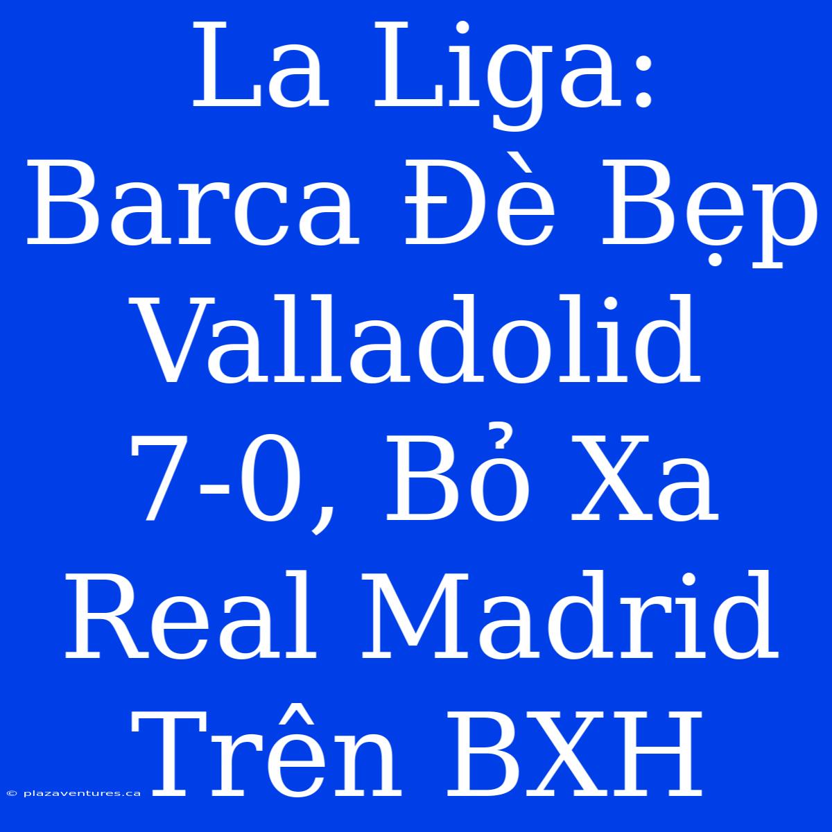 La Liga: Barca Đè Bẹp Valladolid 7-0, Bỏ Xa Real Madrid Trên BXH