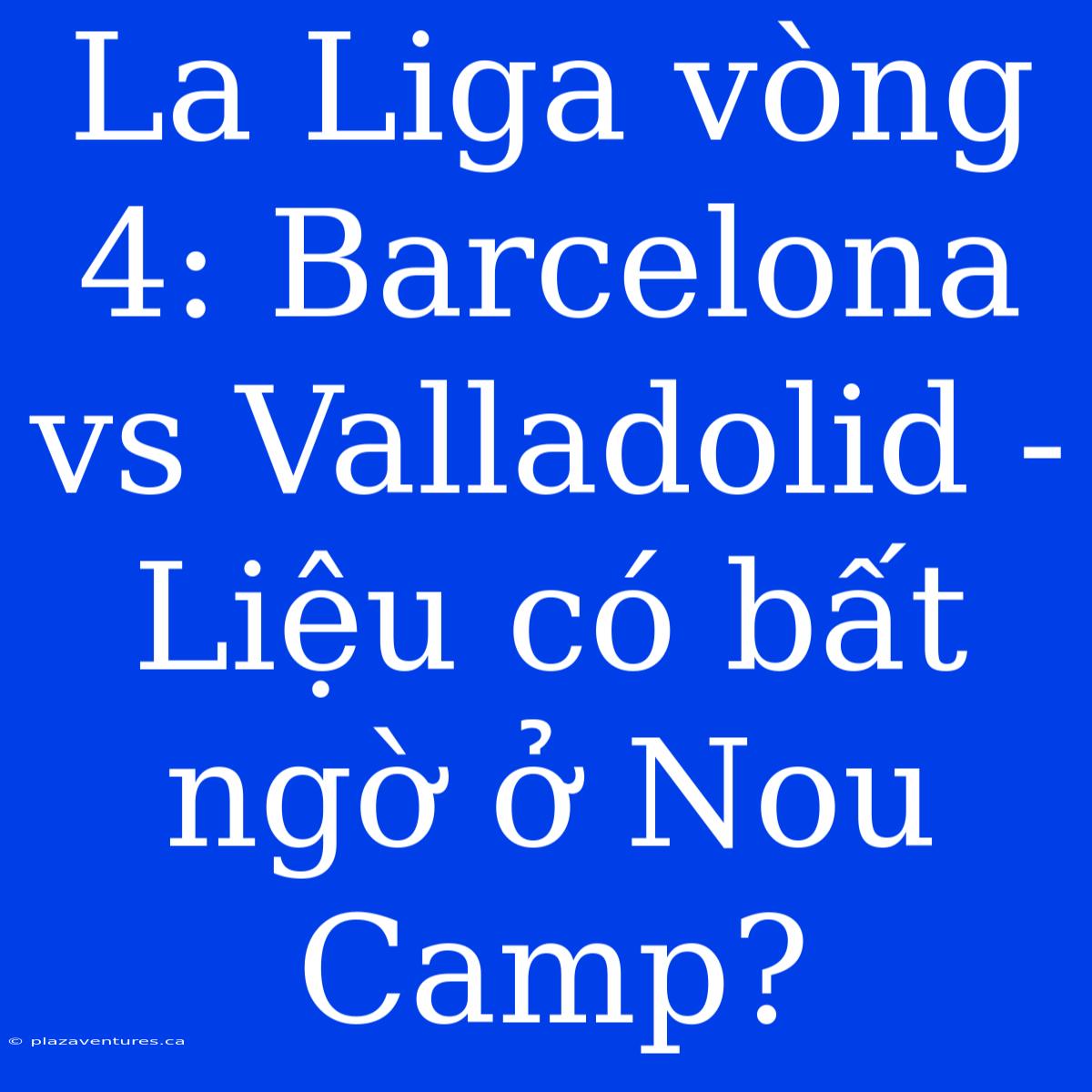 La Liga Vòng 4: Barcelona Vs Valladolid - Liệu Có Bất Ngờ Ở Nou Camp?