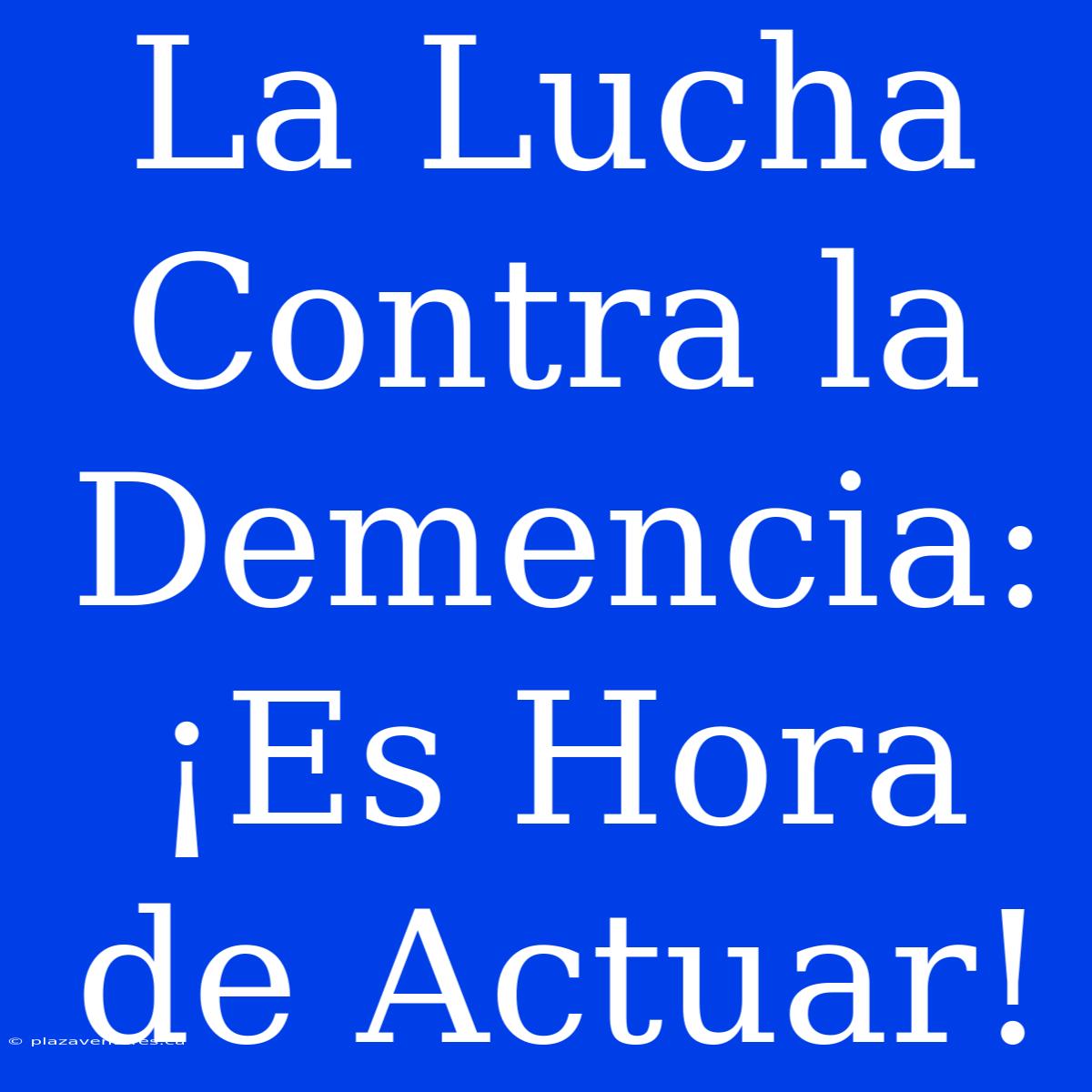 La Lucha Contra La Demencia: ¡Es Hora De Actuar!