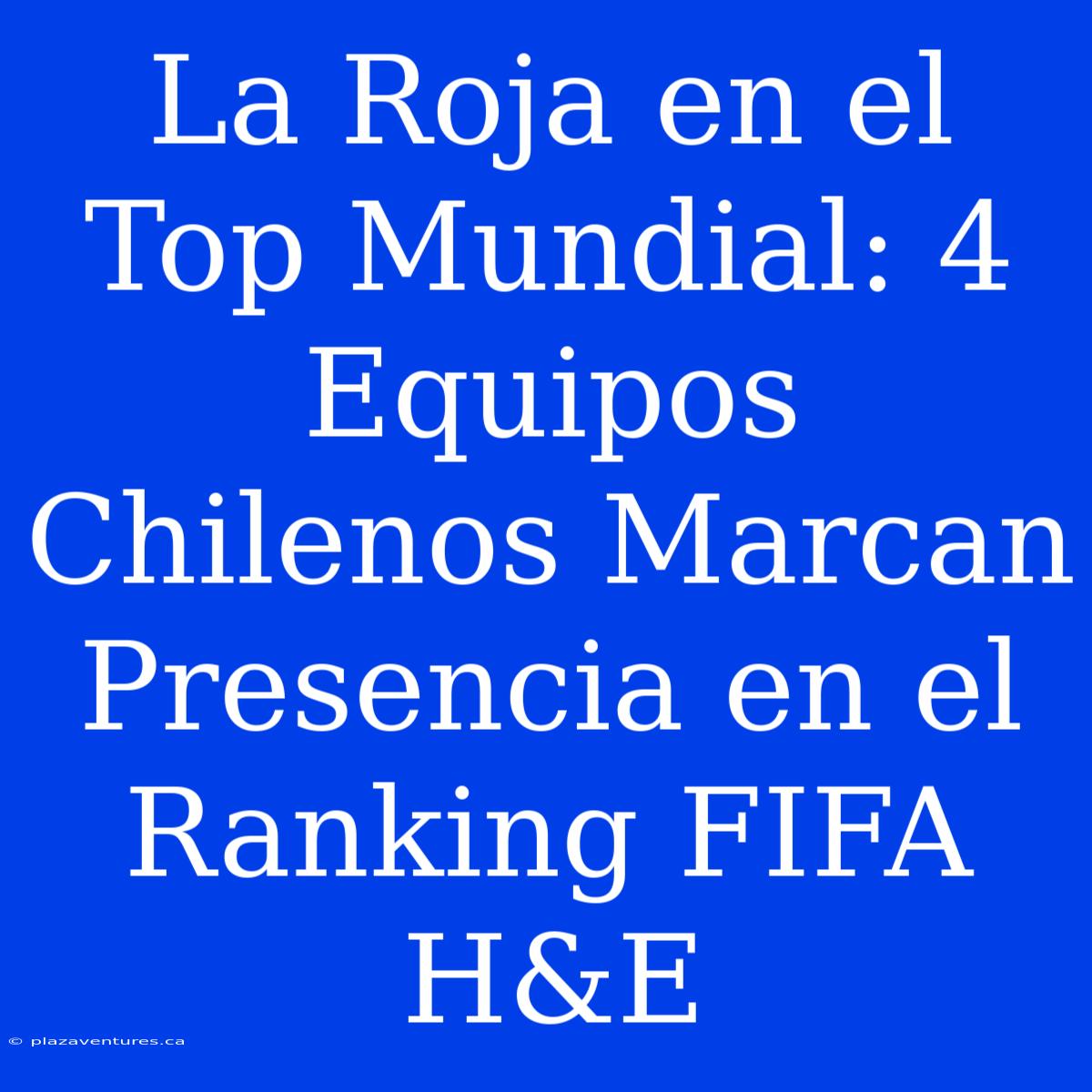 La Roja En El Top Mundial: 4 Equipos Chilenos Marcan Presencia En El Ranking FIFA H&E