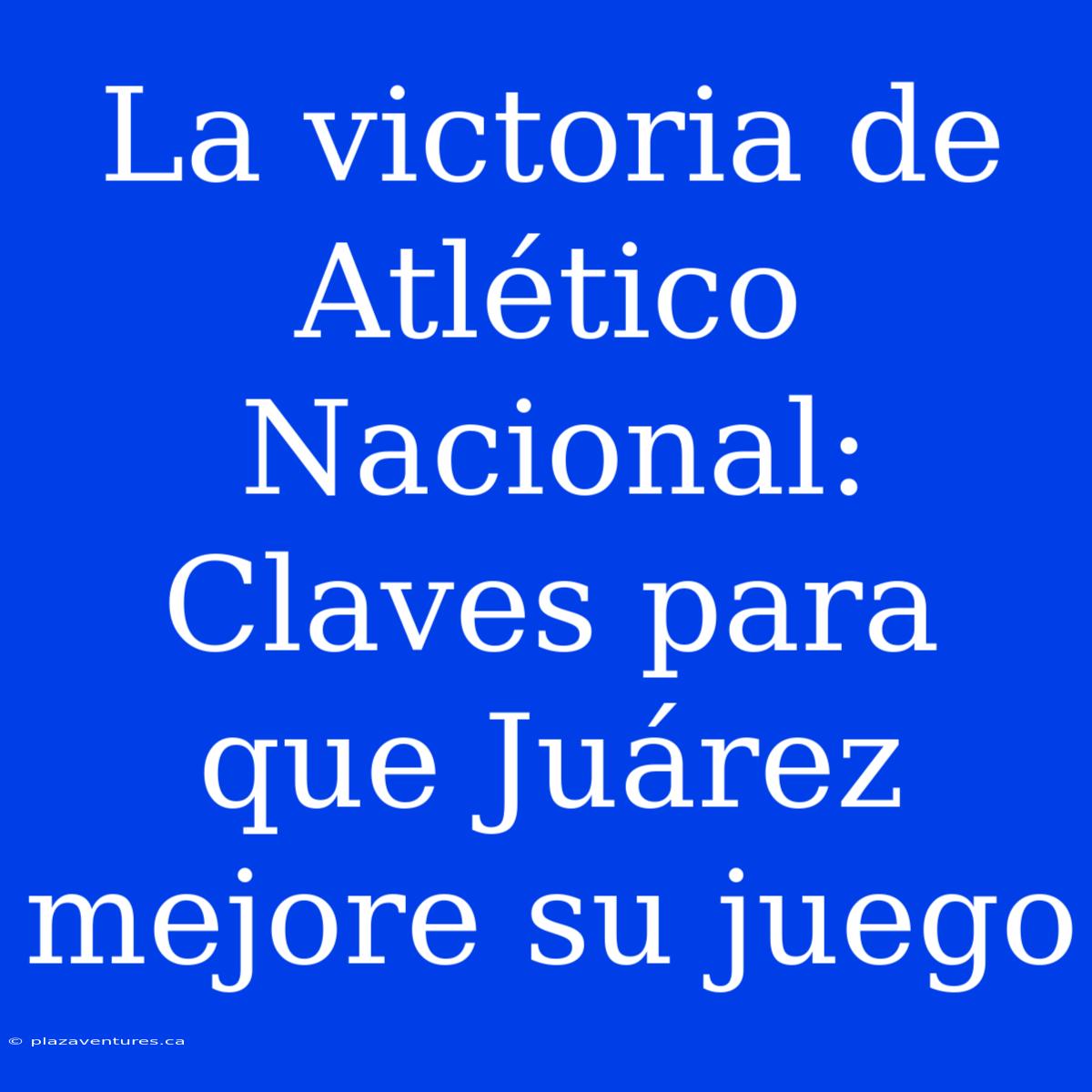 La Victoria De Atlético Nacional: Claves Para Que Juárez Mejore Su Juego