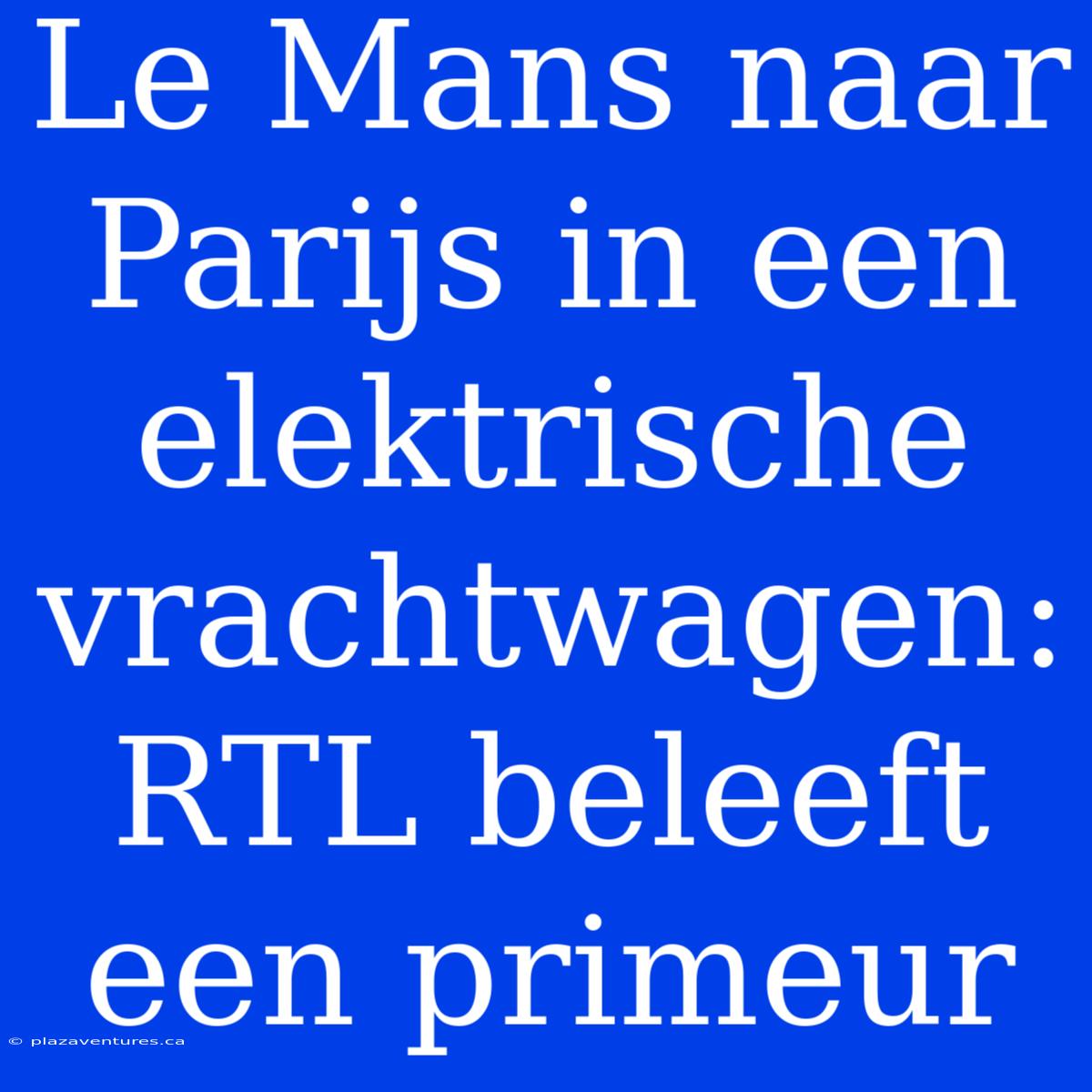 Le Mans Naar Parijs In Een Elektrische Vrachtwagen: RTL Beleeft Een Primeur