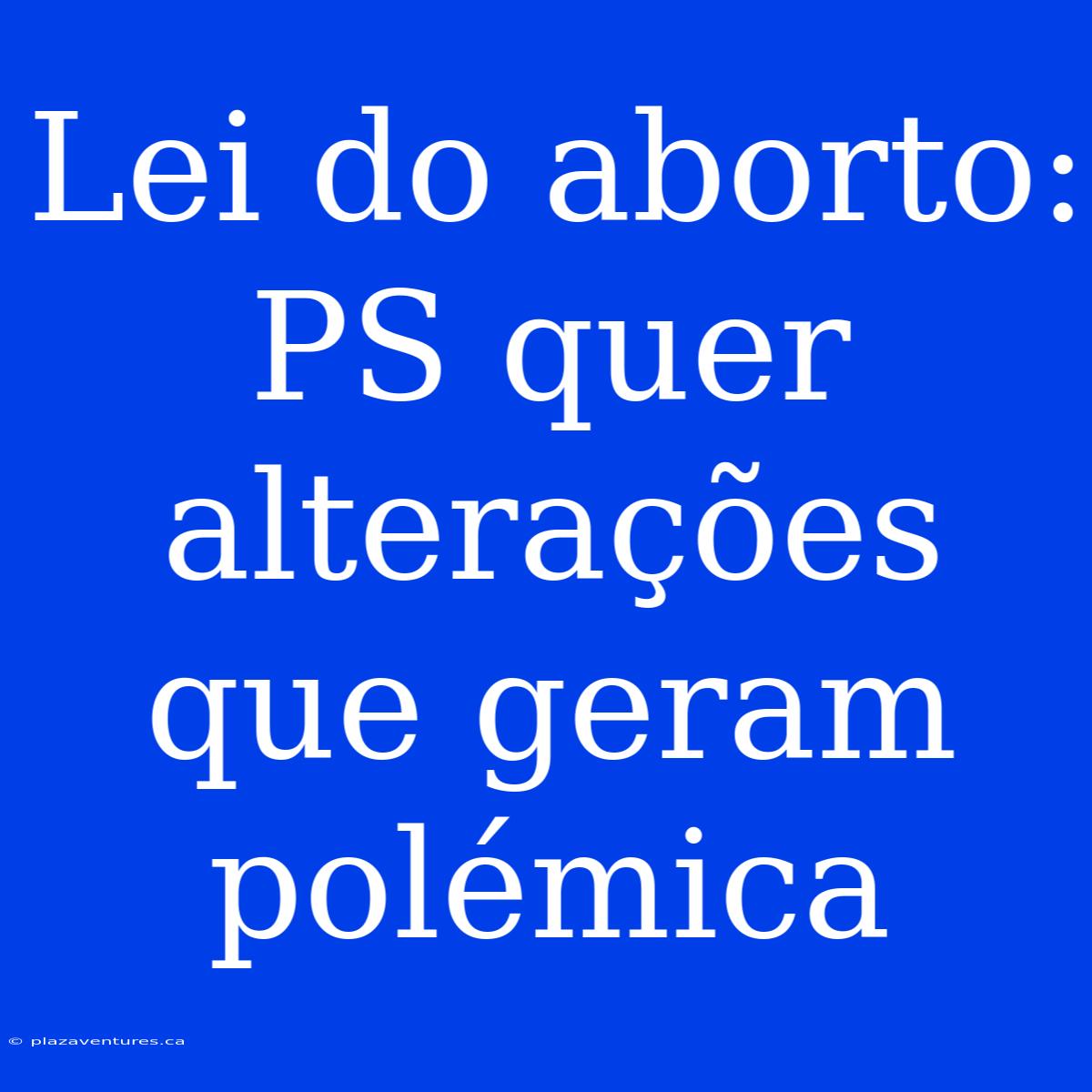 Lei Do Aborto: PS Quer Alterações Que Geram Polémica