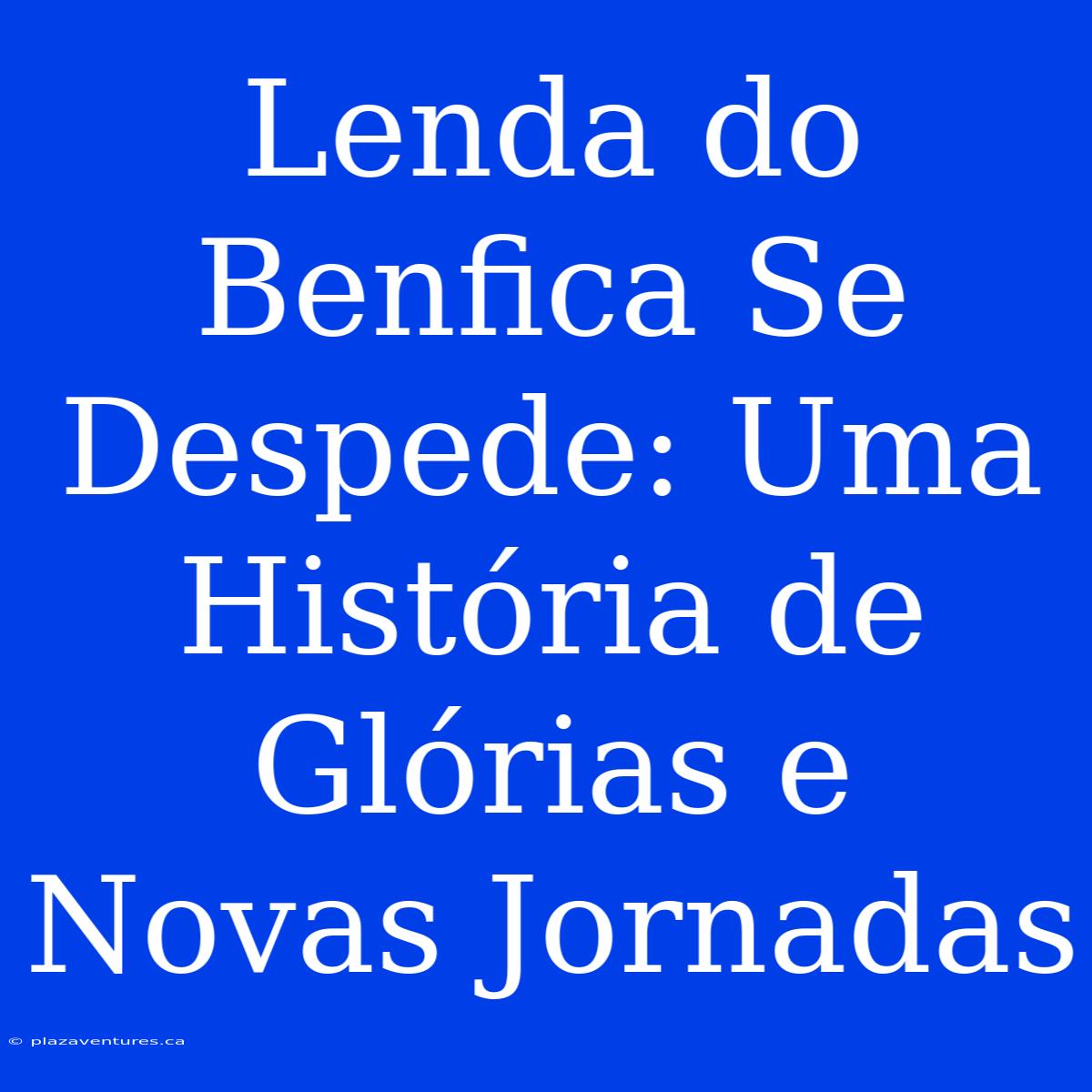 Lenda Do Benfica Se Despede: Uma História De Glórias E Novas Jornadas