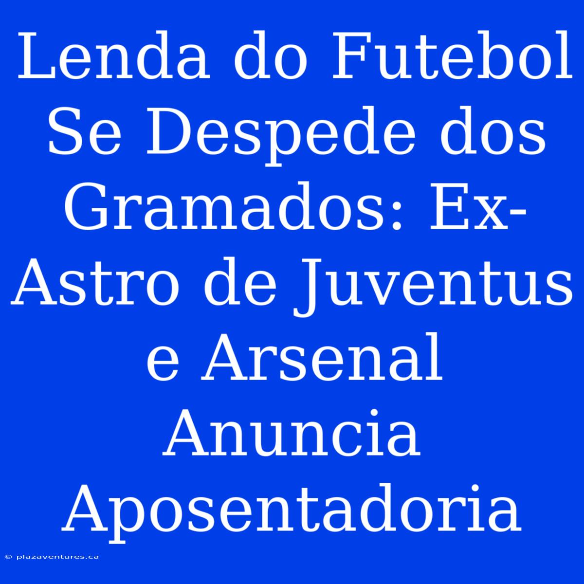 Lenda Do Futebol Se Despede Dos Gramados: Ex-Astro De Juventus E Arsenal Anuncia Aposentadoria