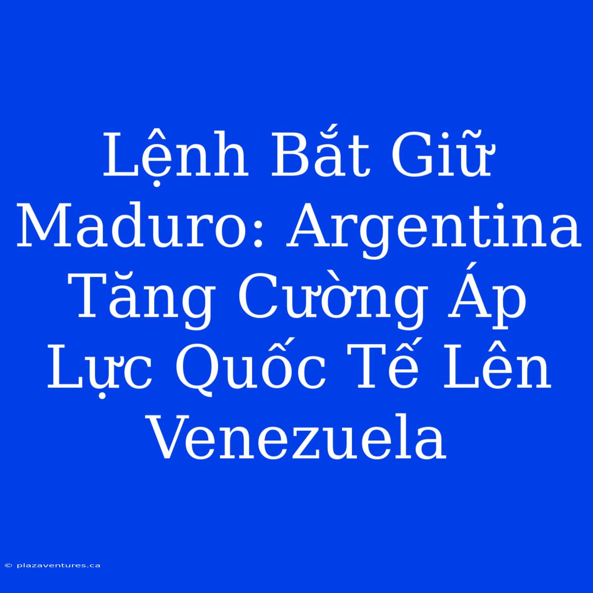 Lệnh Bắt Giữ Maduro: Argentina Tăng Cường Áp Lực Quốc Tế Lên Venezuela