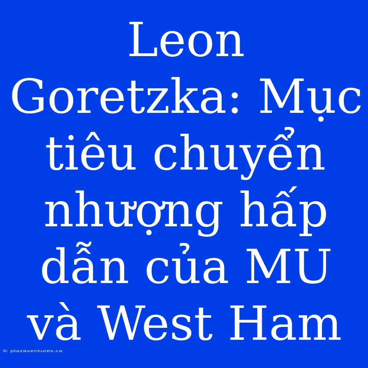 Leon Goretzka: Mục Tiêu Chuyển Nhượng Hấp Dẫn Của MU Và West Ham