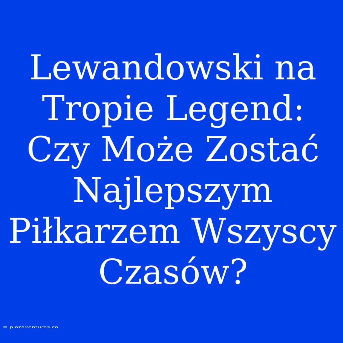 Lewandowski Na Tropie Legend: Czy Może Zostać Najlepszym Piłkarzem Wszyscy Czasów?