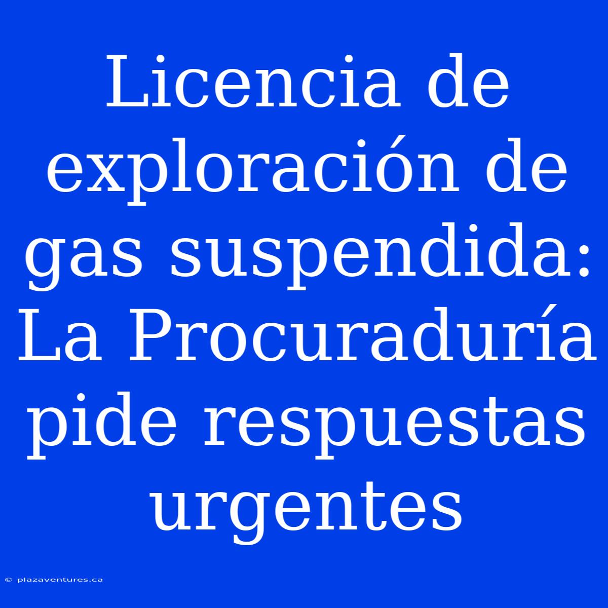 Licencia De Exploración De Gas Suspendida: La Procuraduría Pide Respuestas Urgentes