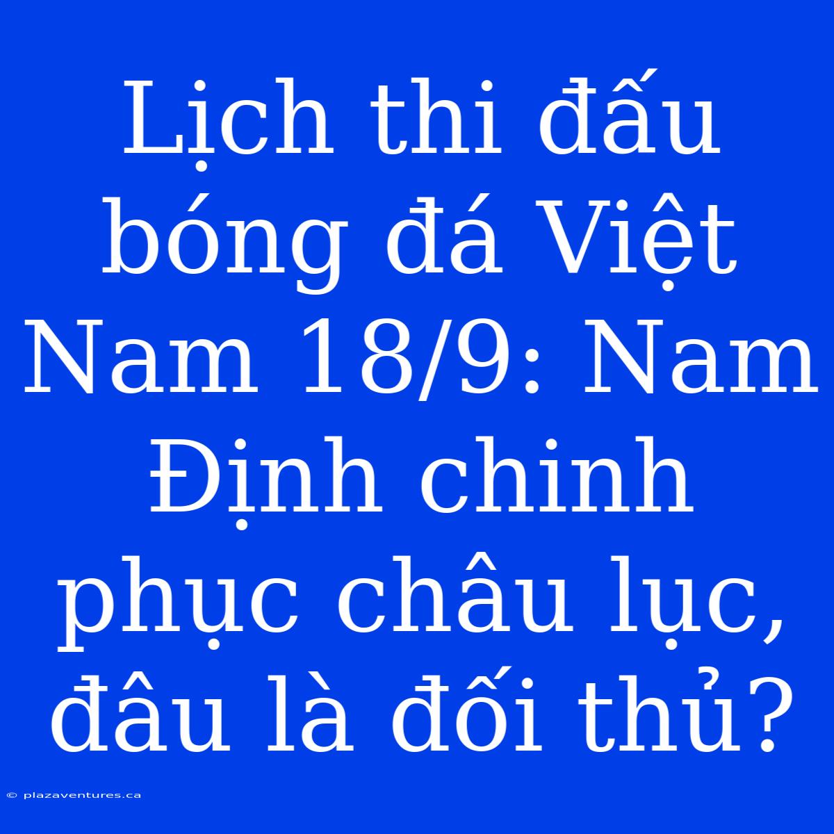 Lịch Thi Đấu Bóng Đá Việt Nam 18/9: Nam Định Chinh Phục Châu Lục, Đâu Là Đối Thủ?