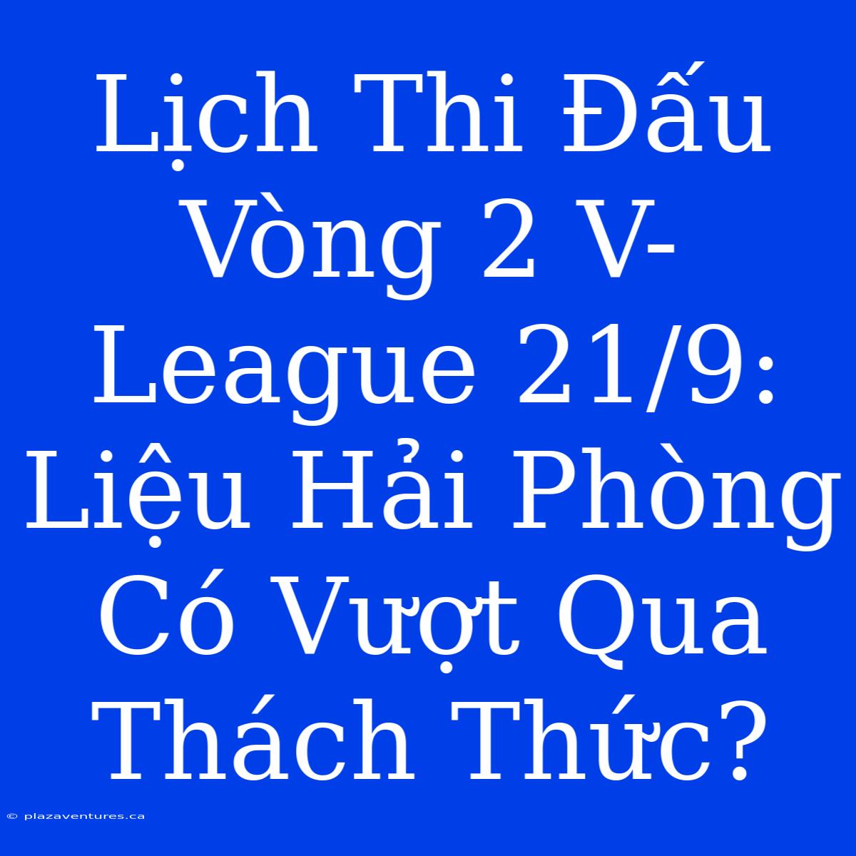 Lịch Thi Đấu Vòng 2 V-League 21/9: Liệu Hải Phòng Có Vượt Qua Thách Thức?