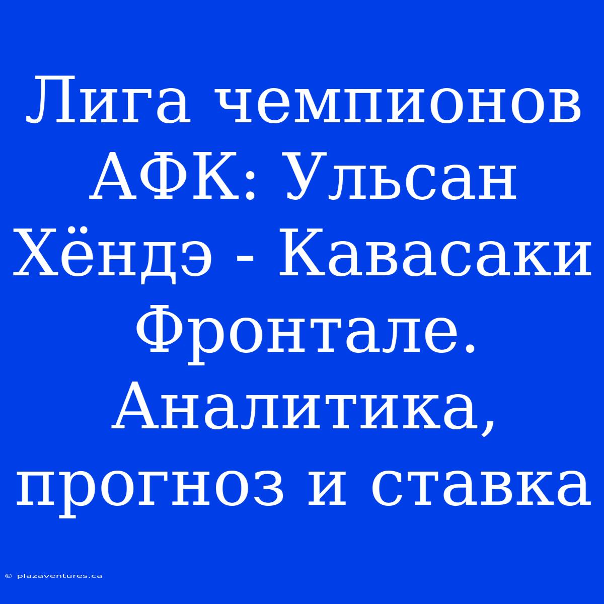 Лига Чемпионов АФК: Ульсан Хёндэ - Кавасаки Фронтале. Аналитика, Прогноз И Ставка