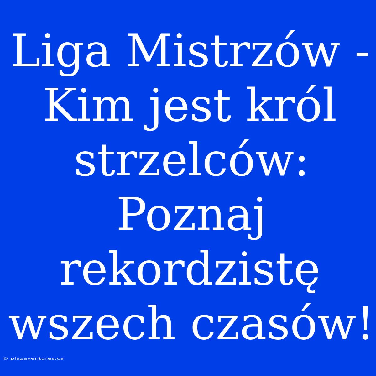 Liga Mistrzów -  Kim Jest Król Strzelców: Poznaj Rekordzistę Wszech Czasów!