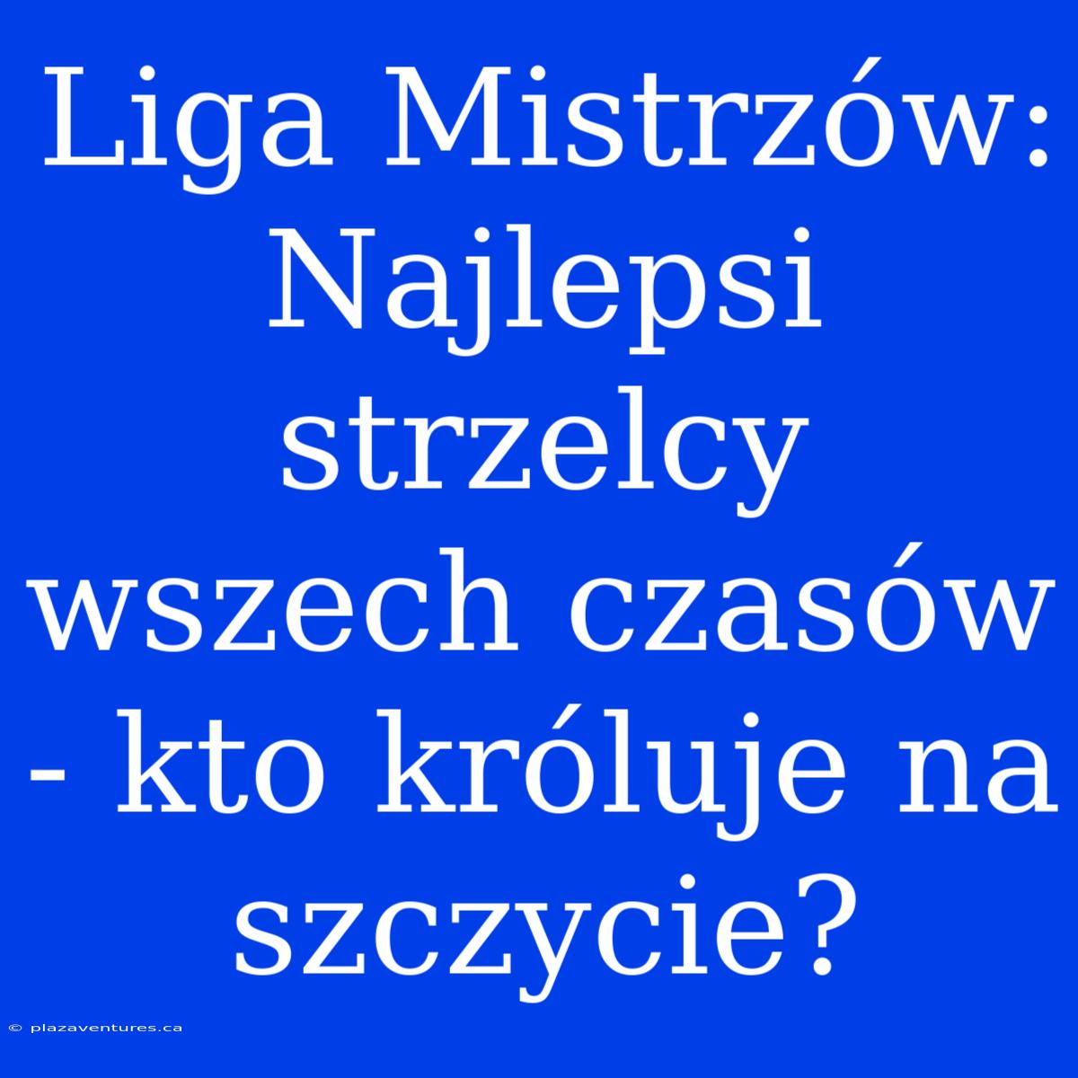 Liga Mistrzów: Najlepsi Strzelcy Wszech Czasów - Kto Króluje Na Szczycie?