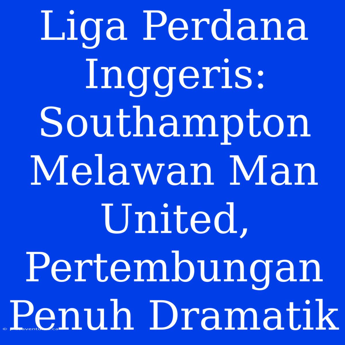 Liga Perdana Inggeris: Southampton Melawan Man United, Pertembungan Penuh Dramatik