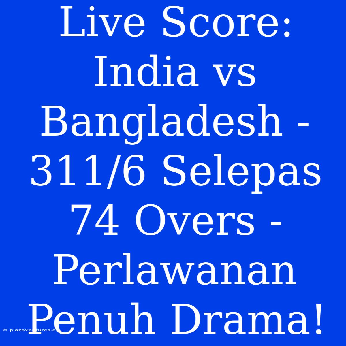 Live Score: India Vs Bangladesh - 311/6 Selepas 74 Overs - Perlawanan Penuh Drama!