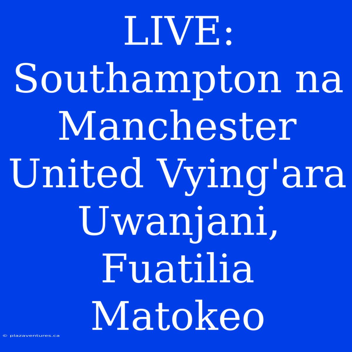 LIVE: Southampton Na Manchester United Vying'ara Uwanjani, Fuatilia Matokeo