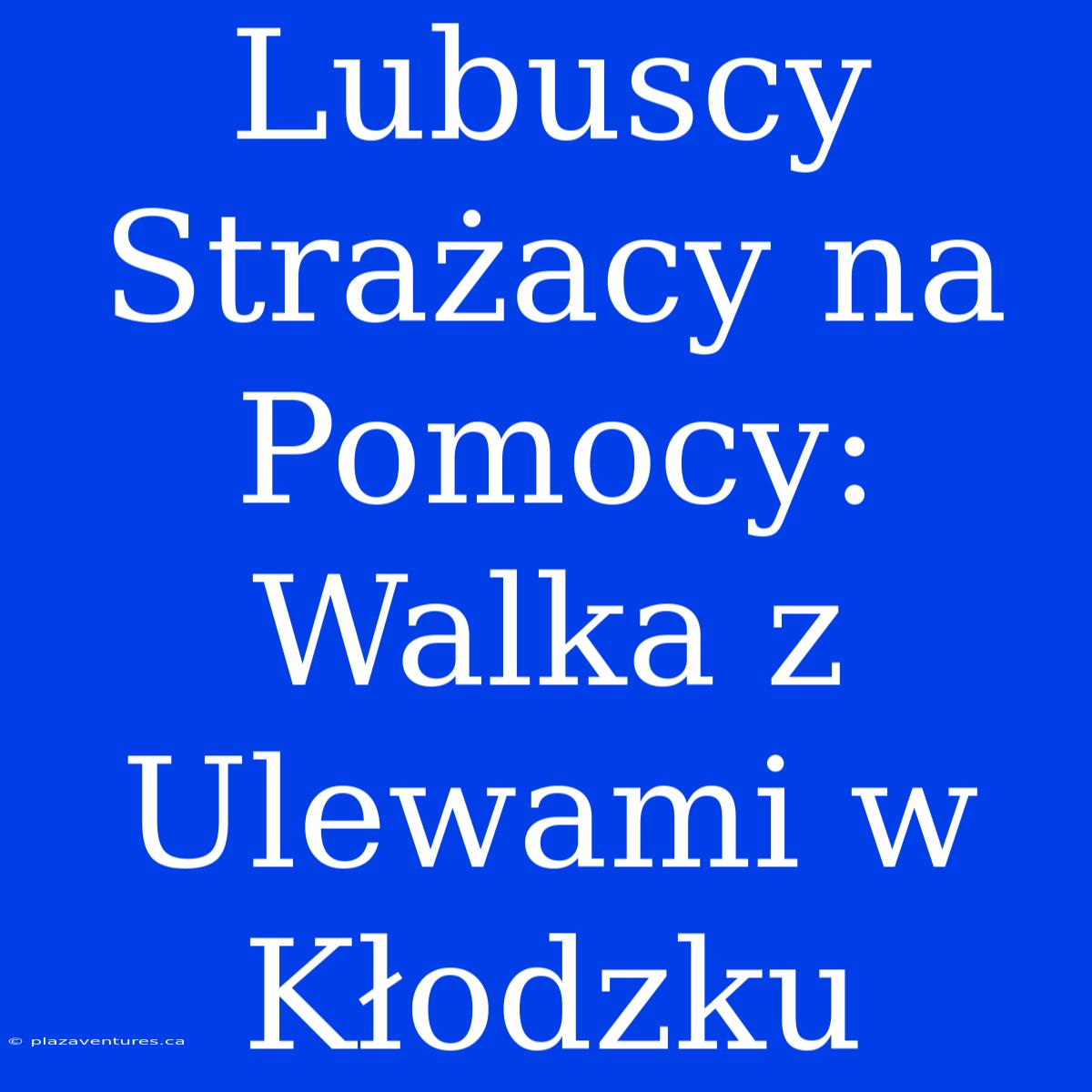 Lubuscy Strażacy Na Pomocy: Walka Z Ulewami W Kłodzku