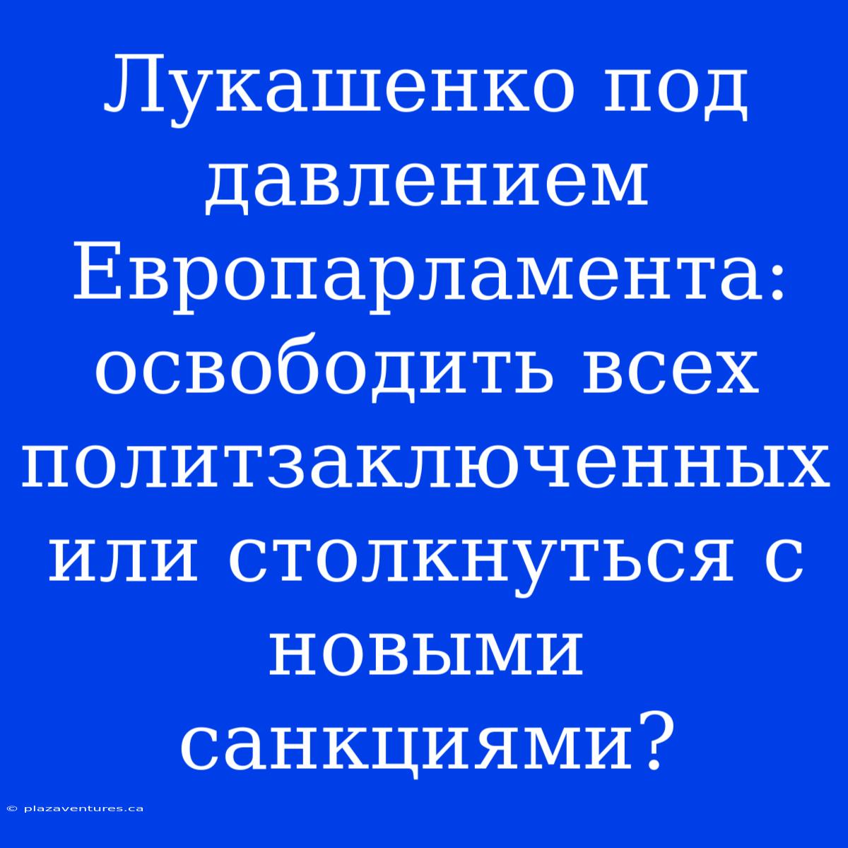 Лукашенко Под Давлением Европарламента: Освободить Всех Политзаключенных Или Столкнуться С Новыми Санкциями?