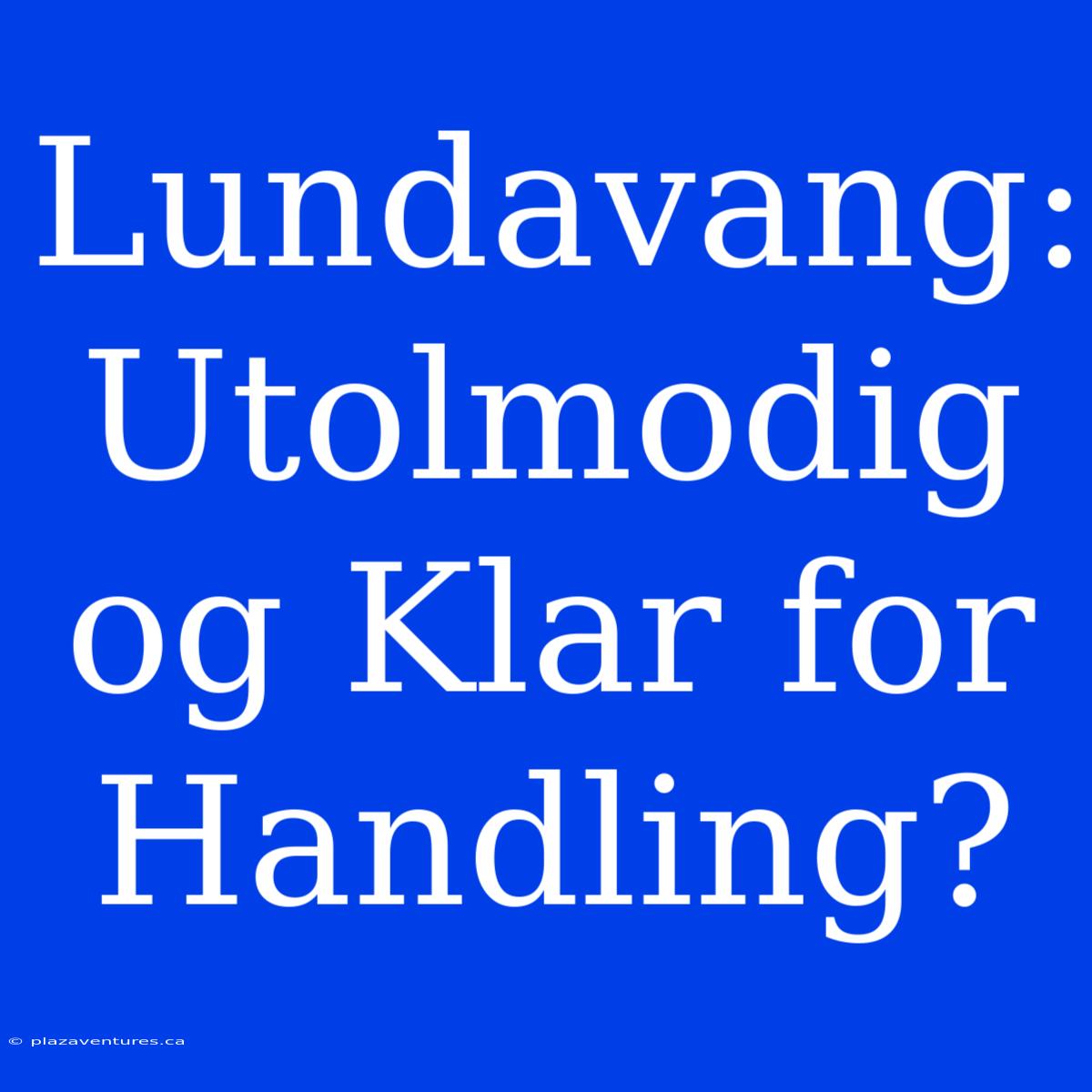 Lundavang: Utolmodig Og Klar For Handling?