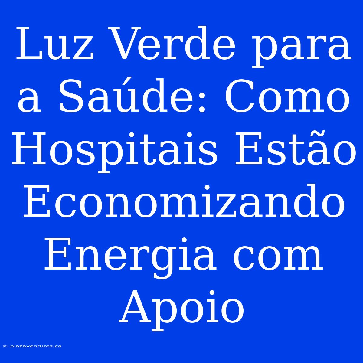 Luz Verde Para A Saúde: Como Hospitais Estão Economizando Energia Com Apoio