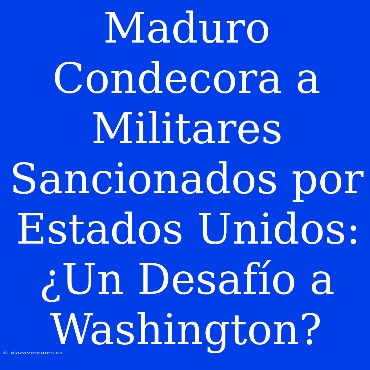 Maduro Condecora A Militares Sancionados Por Estados Unidos: ¿Un Desafío A Washington?