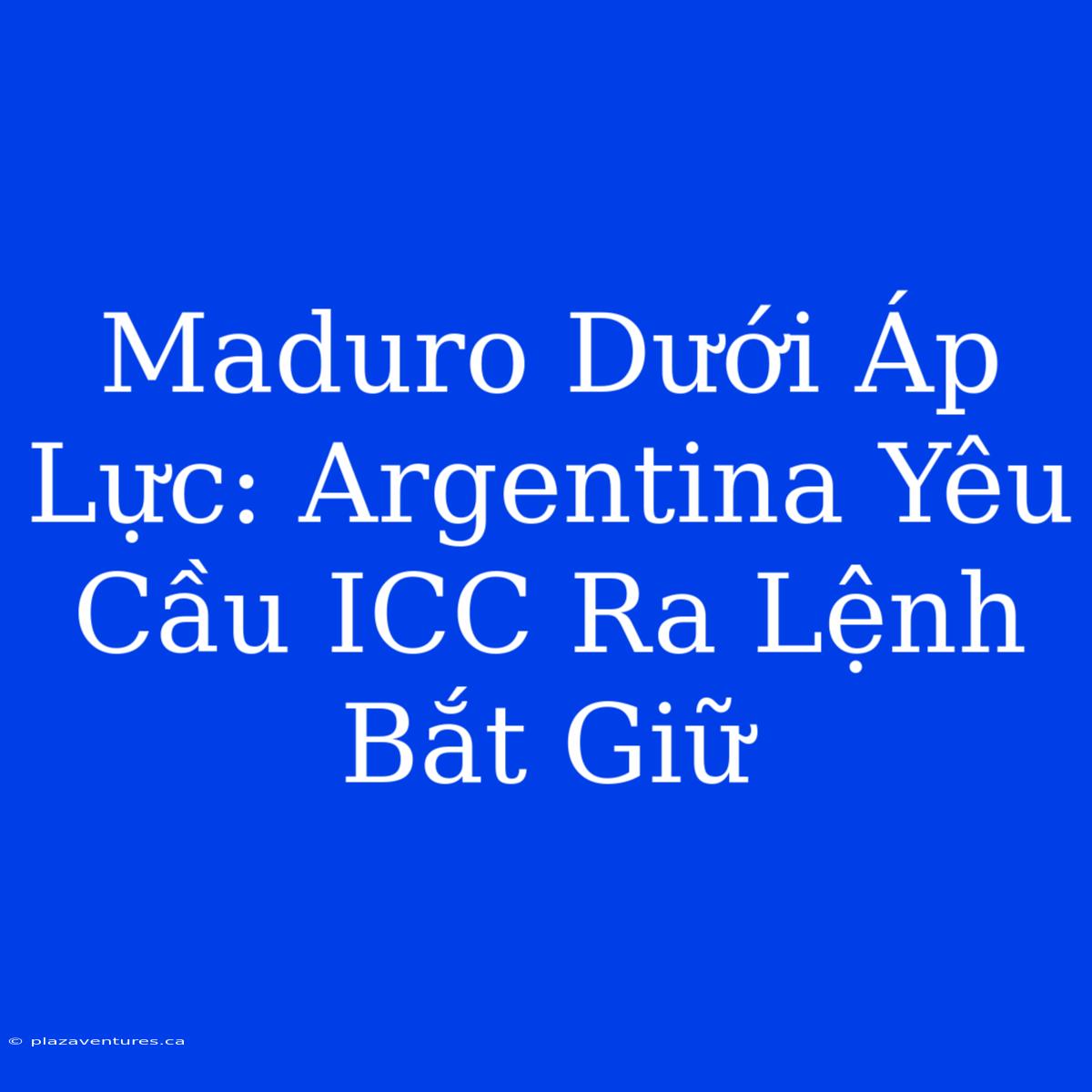 Maduro Dưới Áp Lực: Argentina Yêu Cầu ICC Ra Lệnh Bắt Giữ