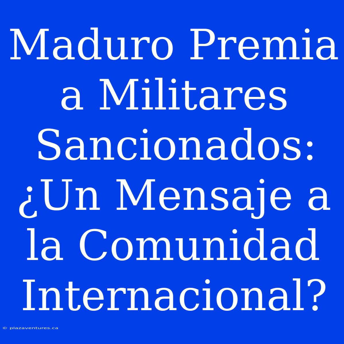 Maduro Premia A Militares Sancionados: ¿Un Mensaje A La Comunidad Internacional?