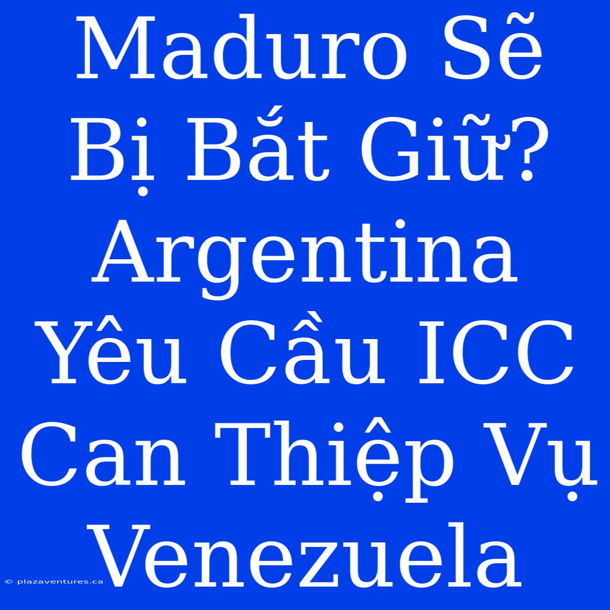 Maduro Sẽ Bị Bắt Giữ? Argentina Yêu Cầu ICC Can Thiệp Vụ Venezuela