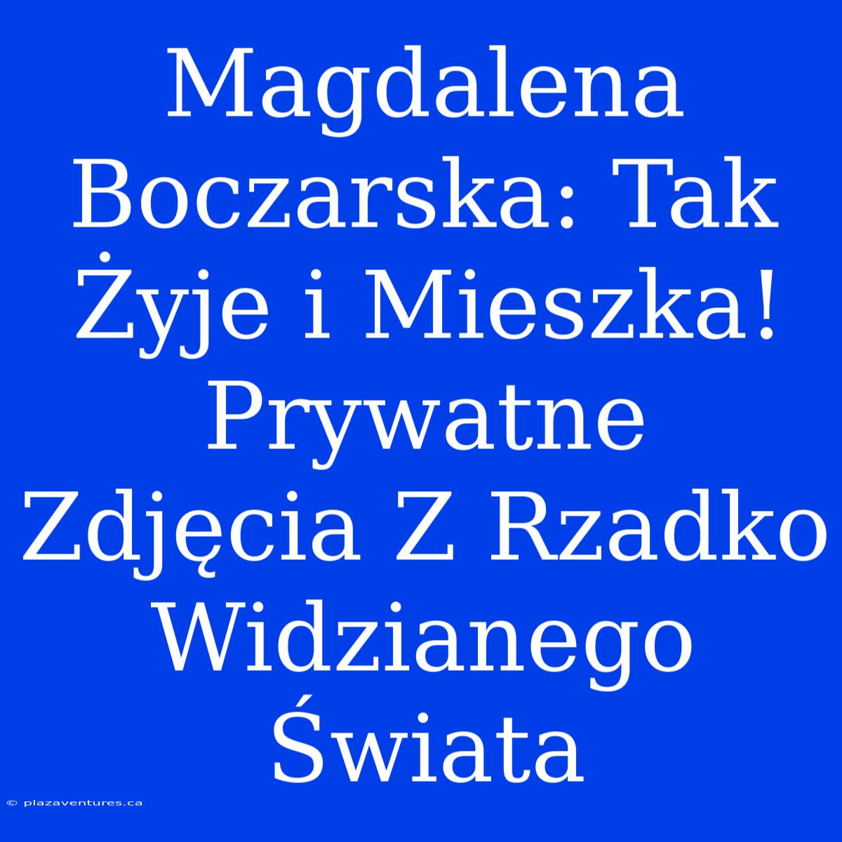 Magdalena Boczarska: Tak Żyje I Mieszka! Prywatne Zdjęcia Z Rzadko Widzianego Świata