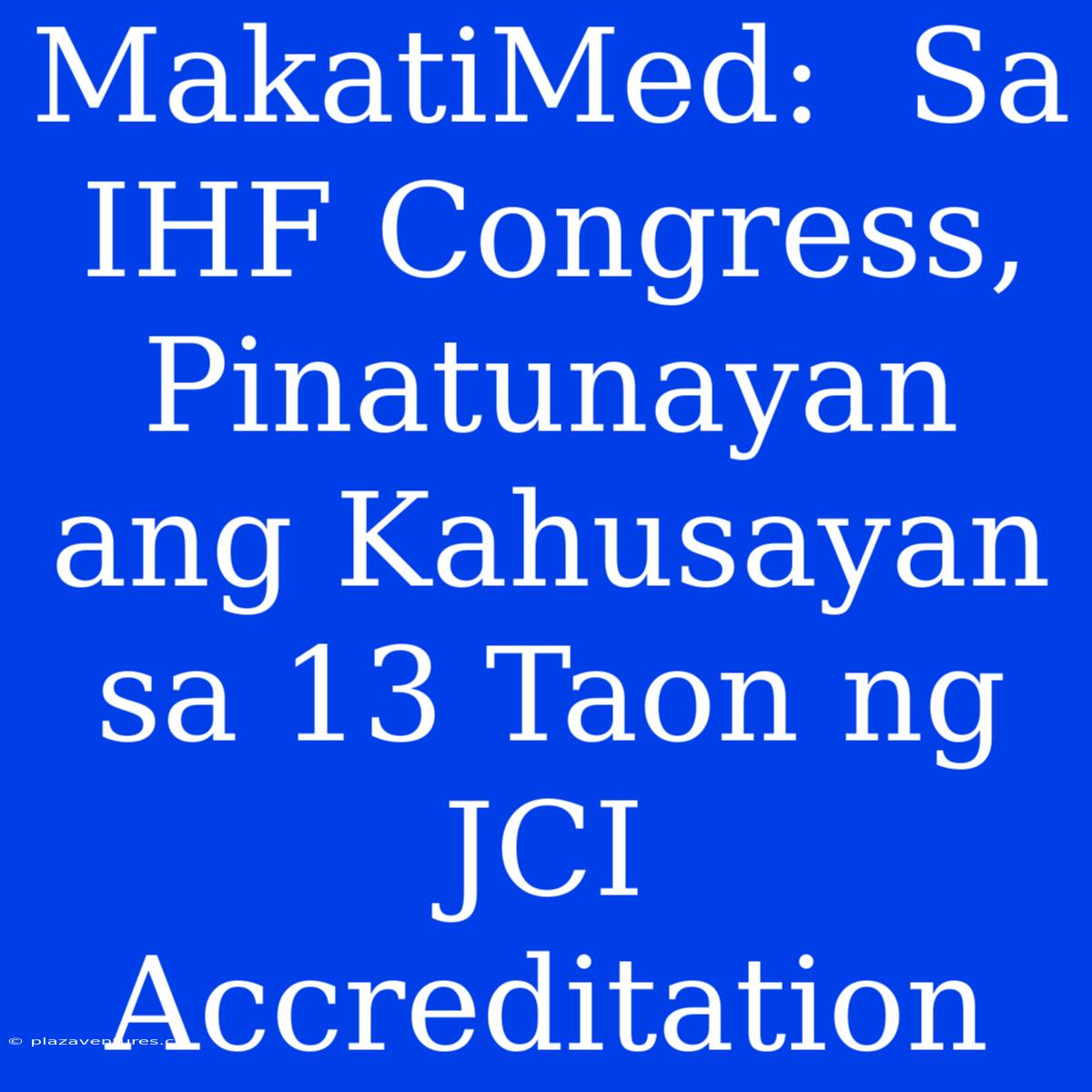 MakatiMed:  Sa IHF Congress, Pinatunayan Ang Kahusayan Sa 13 Taon Ng JCI Accreditation