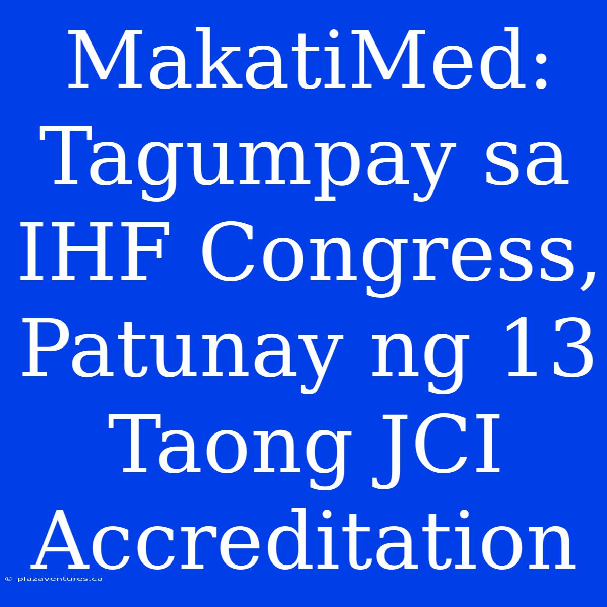 MakatiMed: Tagumpay Sa IHF Congress, Patunay Ng 13 Taong JCI Accreditation