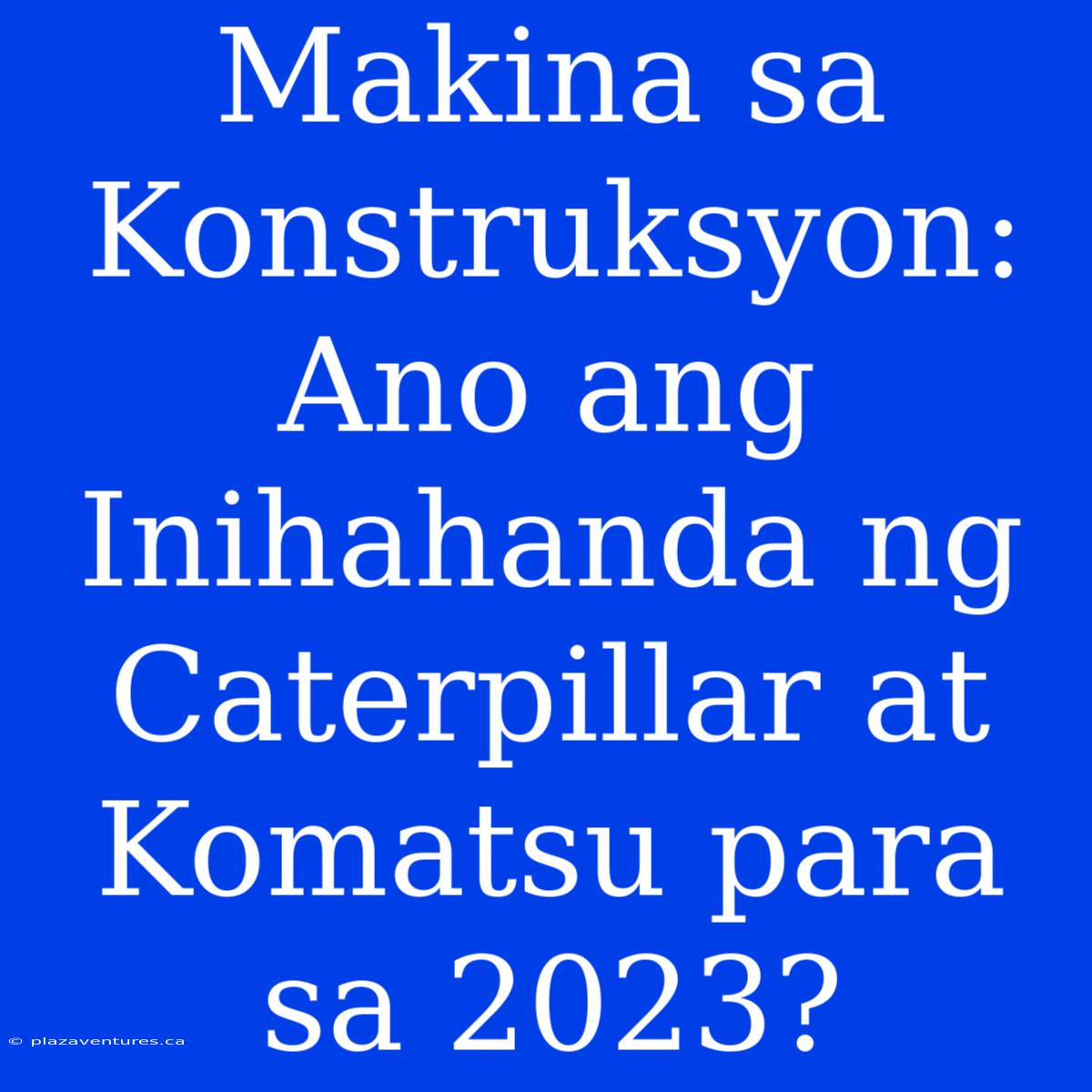 Makina Sa Konstruksyon: Ano Ang Inihahanda Ng Caterpillar At Komatsu Para Sa 2023?