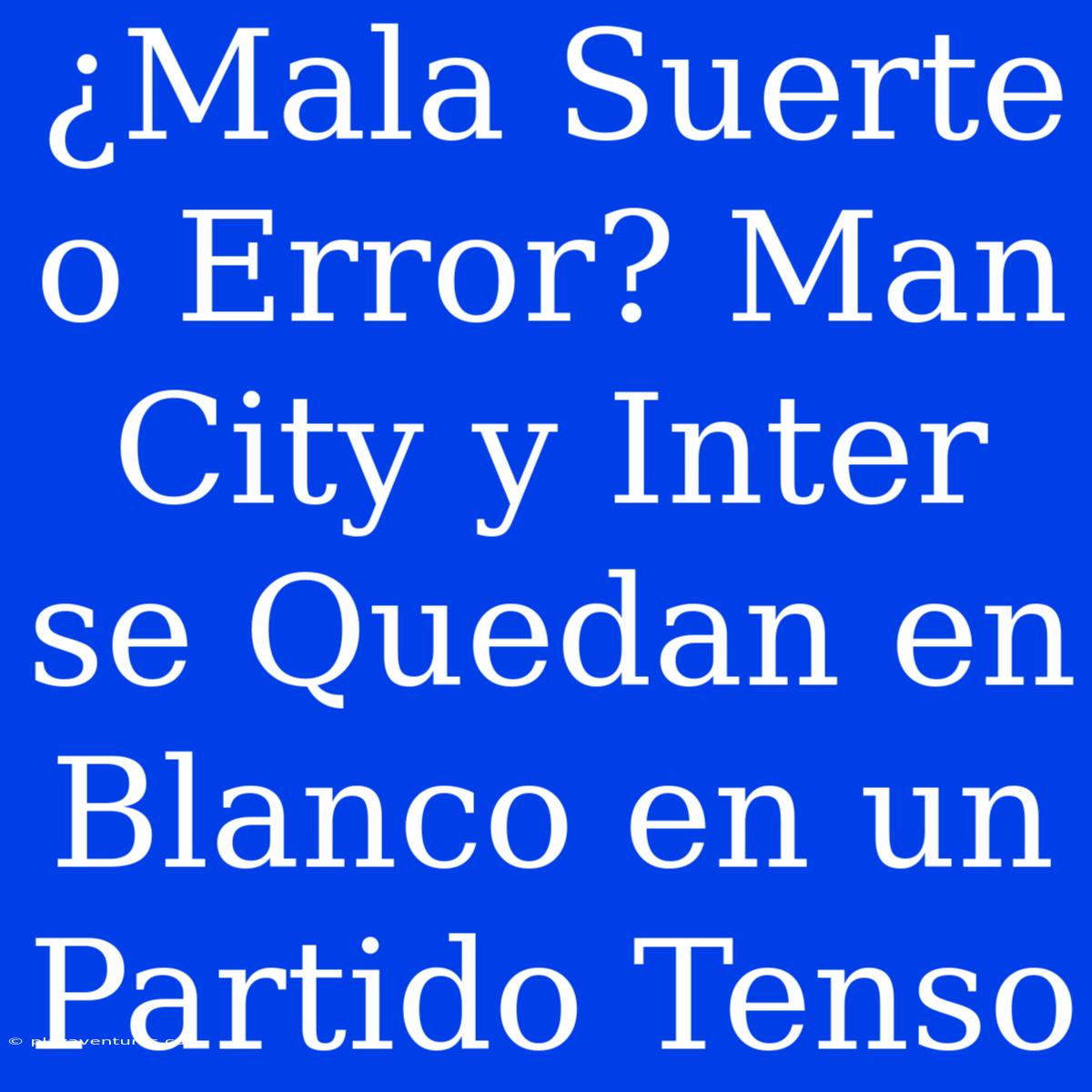 ¿Mala Suerte O Error? Man City Y Inter Se Quedan En Blanco En Un Partido Tenso