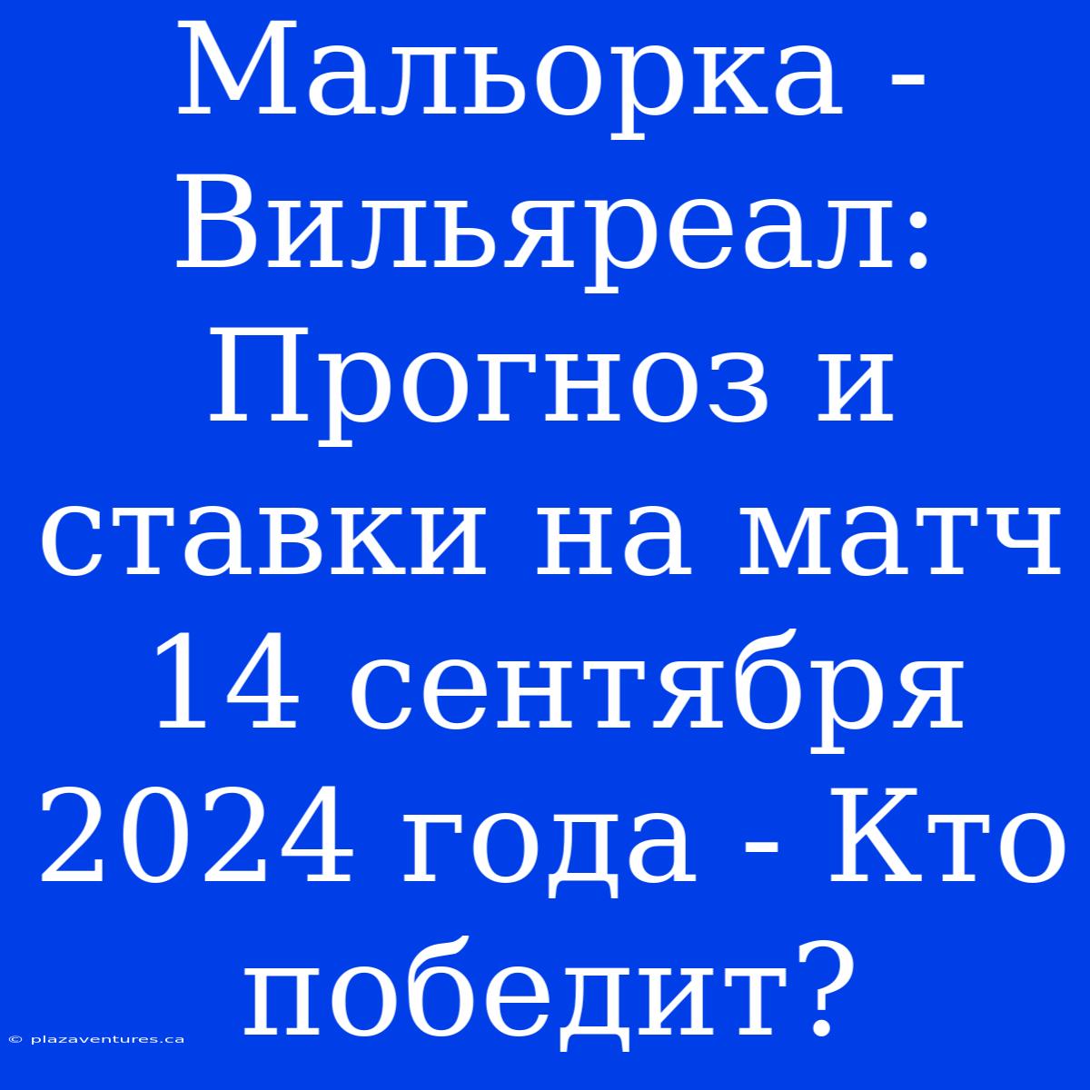 Мальорка - Вильяреал: Прогноз И Ставки На Матч 14 Сентября 2024 Года - Кто Победит?