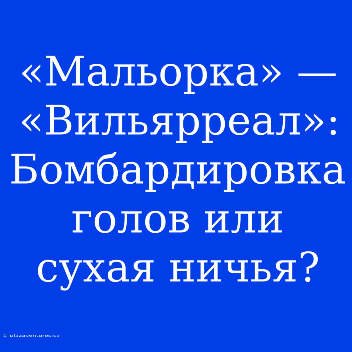 «Мальорка» — «Вильярреал»: Бомбардировка Голов Или Сухая Ничья?