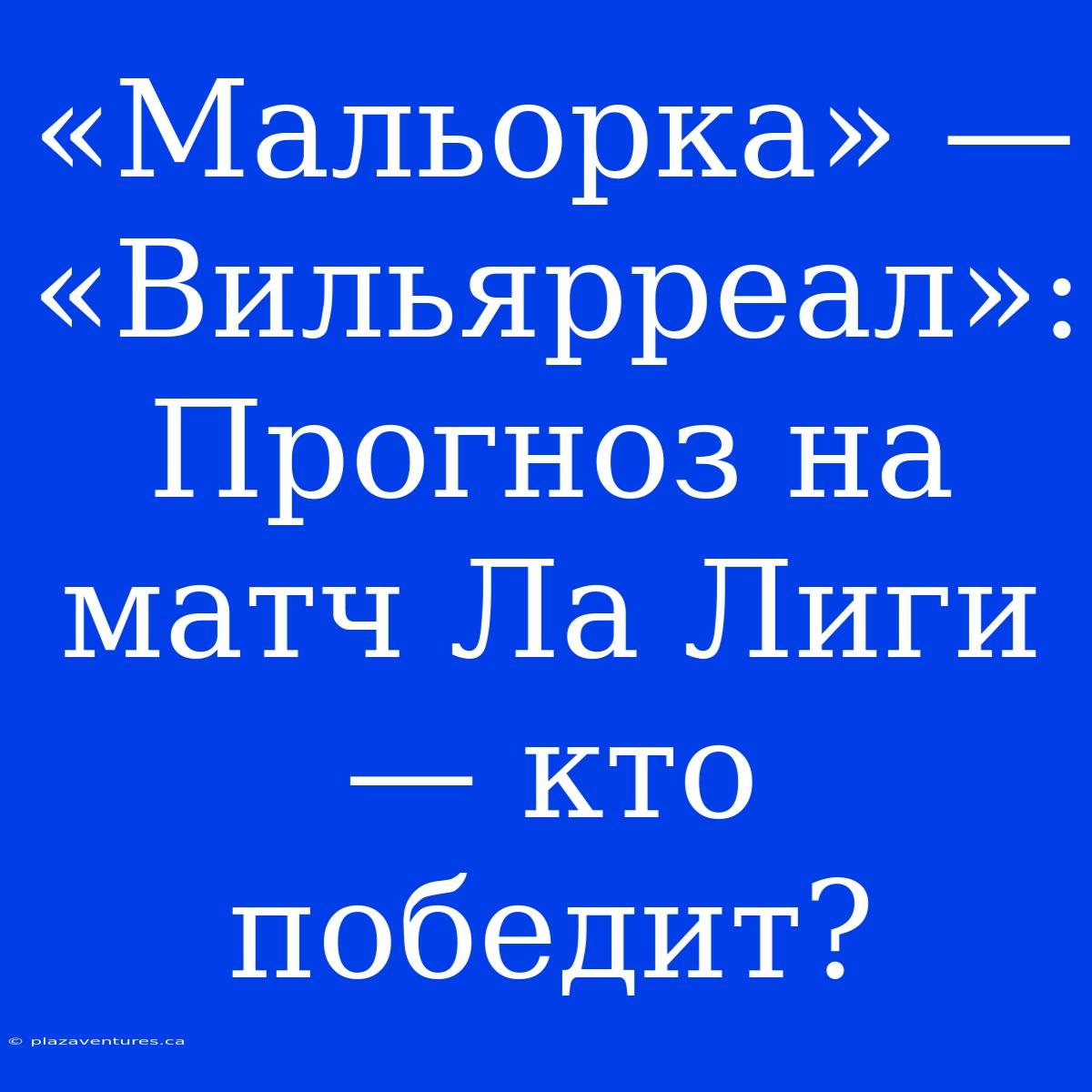 «Мальорка» — «Вильярреал»: Прогноз На Матч Ла Лиги — Кто Победит?