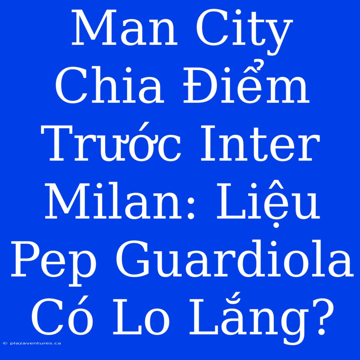 Man City Chia Điểm Trước Inter Milan: Liệu Pep Guardiola Có Lo Lắng?